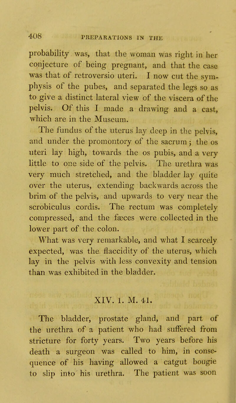 probability was, that the woman was right in her conjecture of being pregnant, and that the case was that of retroversio uteri. I now cut the sym- physis of the pubes, and separated the legs so as to give a distinct lateral view of the viscera of the pelvis. Of this I made a drawing and a cast, which are in the Museum. The fundus of the uterus lay deep in the pelvis, and under the promontory of the sacrum; the os uteri lay high, towards the os pubis, and a very little to one side of the pelvis. The urethra was very much stretched, and the bladder lay quite over the uterus, extending backwards across the brim of the pelvis, and upwards to very near the scrobiculus cordis. The rectum was completely compressed, and the feces were collected in the lower part of the colon. What was very remarkable, and what I scarcely expected, was the flaccidity of the uterus, which lay in the pelvis with less convexity and tension than was exhibited in the bladder. XIV. t M. 41. The bladder, prostate gland, and part of the urethra of a patient who had suffered from stricture for forty years. Two years before his death a surgeon was called to him, in conse- quence of his having allowed a catgut bougie to slip into his urethra. The patient was soon