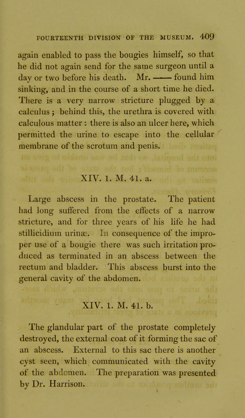 again enabled to pass the bougies himself, so that he did not again send for the same surgeon until a day or two before his death. Mr. found him sinking, and in the course of a short time he died. There is a very narrow stricture plugged by a calculus j behind this, the urethra is covered with calculous matter : there is also an ulcer here, which permitted the urine to escape into the cellular membrane of the scrotum and penis. XIV. 1. M. 41. a. Large abscess in the prostate. The patient had long suffered from the effects of a narrow stricture, and for three years of his life he had stillicidium urinas. In consequence of the impro- per use of a bougie there was such irritation pro- duced as terminated in an abscess between the rectum and bladder. This abscess burst into the general cavity of the abdomen. XIV. 1. M. 41. b. The glandular part of the prostate completely destroyed, the external coat of it forming the sac of an abscess. External to this sac there is another cyst seen, which communicated with the cavity of the abdomen. The preparation was presented by Dr. Harrison.