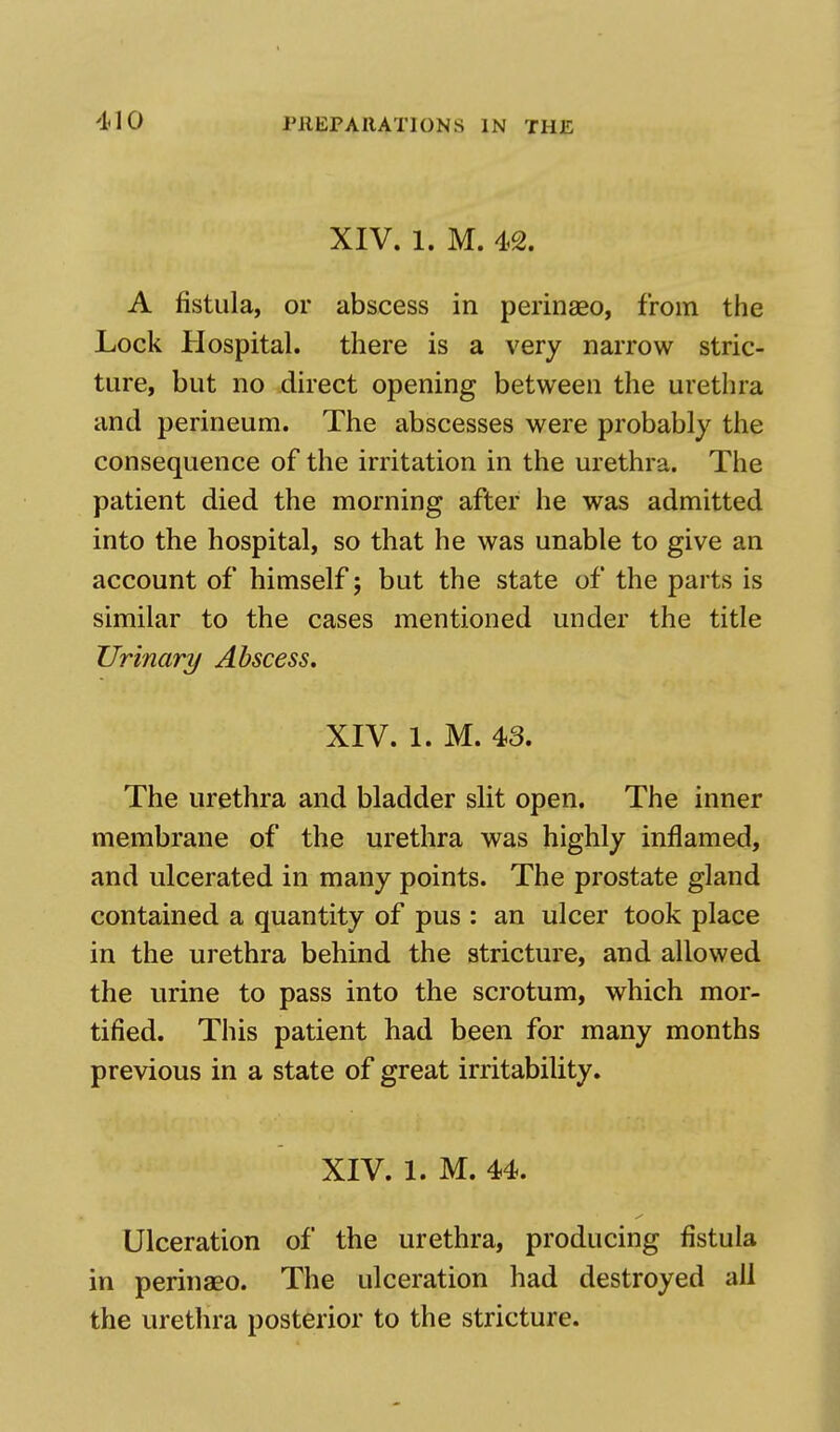 XIV. 1. M. 42. A fistula, or abscess in perinaeo, from the Lock Hospital, there is a very narrow stric- ture, but no direct opening between the urethra and perineum. The abscesses were probably the consequence of the irritation in the urethra. The patient died the morning after he was admitted into the hospital, so that he was unable to give an account of himself; but the state of the parts is similar to the cases mentioned under the title Urinary Abscess. XIV. 1. M. 43. The urethra and bladder slit open. The inner membrane of the urethra was highly inflamed, and ulcerated in many points. The prostate gland contained a quantity of pus : an ulcer took place in the urethra behind the stricture, and allowed the urine to pass into the scrotum, which mor- tified. This patient had been for many months previous in a state of great irritability. XIV. 1. M. 44. Ulceration of the urethra, producing fistula in perinaeo. The ulceration had destroyed all the urethra posterior to the stricture.