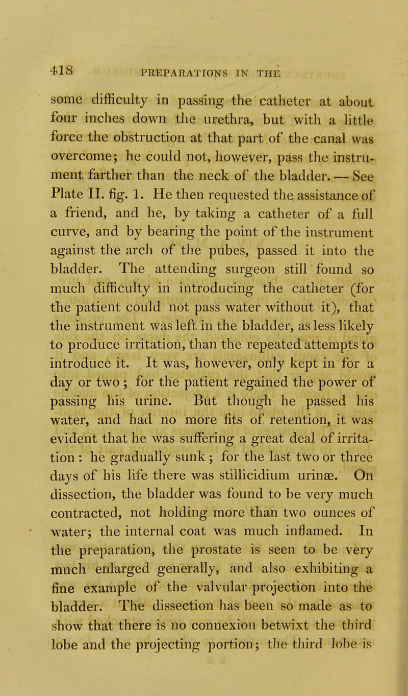 some difficulty in passing the catheter at about four inches down the urethra, but with a little force the obstruction at that part of the canal was overcome; he could not, however, pass the instru- ment farther than the neck of the bladder. — See Plate II. fig. 1. He then requested the assistance of a friend, and he, by taking a catheter of a full curve, and by bearing the point of the instrument against the arch of the pubes, passed it into the bladder. The attending surgeon still found so much difficulty in introducing the catheter (for the patient could not pass water without it), that the instrument was left in the bladder, as less likely to produce irritation, than the repeated attempts to introduce it. It was, however, only kept in for a day or two; for the patient regained the power of passing his urine. But though he passed his water, and had no more fits of retention, it was evident that he was suffering a great deal of irrita- tion : he gradually sunk ; for the last two or three days of his life there was stillicidium urinae. On dissection, the bladder was found to be very much contracted, not holding more than two ounces of water; the internal coat was much inflamed. In the preparation, the prostate is seen to be very much enlarged generally, and also exhibiting a fine example of the valvular projection into the bladder. The dissection has been so made as to show that there is no connexion betwixt the third lobe and the projecting portion; the third lobe is