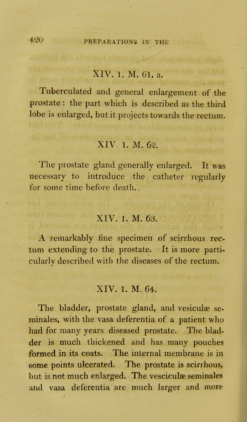 XIV. 1. M. 61. a. Tuberculated and general enlargement of the prostate: the part which is described as the third lobe is enlarged, but it projects towards the rectum. XIV. 1. M. 62. The prostate gland generally enlarged. It was necessary to introduce the catheter regularly for some time before death., XIV. 1. M. 63. A remarkably fine specimen of scirrhous rec- tum extending to the prostate. It is more parti- cularly described with the diseases of the rectum. XIV. 1. M. 64. The bladder, prostate gland, and vesicular se- minales, with the vasa deferentia of a patient who had for many years diseased prostate. The blad- der is much thickened and has many pouches formed in its coats. The internal membrane is in some points ulcerated. The prostate is scirrhous, but is not much enlarged. The vesciculae seminales and vasa deferentia are much larger and more