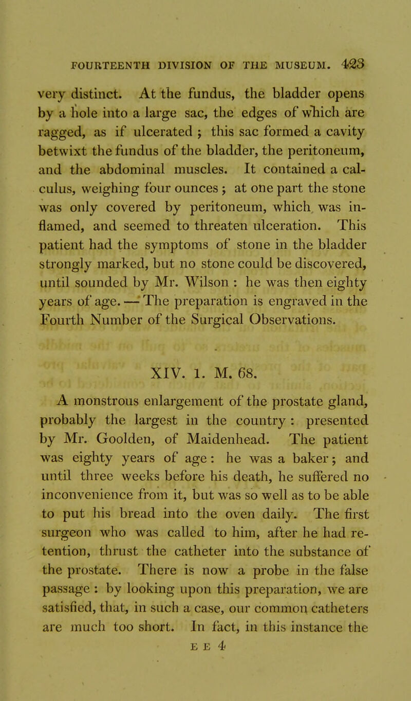 very distinct. At the fundus, the bladder opens by a hole into a large sac, the edges of which are ragged, as if ulcerated ; this sac formed a cavity betwixt the fundus of the bladder, the peritoneum, and the abdominal muscles. It contained a cal- culus, weighing four ounces ; at one part the stone was only covered by peritoneum, which was in- flamed, and seemed to threaten ulceration. This patient had the symptoms of stone in the bladder strongly marked, but no stone could be discovered, until sounded by Mr. Wilson : he was then eighty years of age. —' The preparation is engraved in the fourth Number of the Surgical Observations. XIV. 1. M. 68. A monstrous enlargement of the prostate gland, probably the largest in the country : presented by Mr. Goolden, of Maidenhead. The patient was eighty years of age: he was a baker; and until three weeks before his death, he suffered no inconvenience from it, but was so well as to be able to put his bread into the oven daily. The first surgeon who was called to him, after he had re- tention, thrust the catheter into the substance of the prostate. There is now a probe in the false passage : by looking upon this preparation, we are satisfied, that, in such a case, our common catheters are much too short. In fact, in this instance the E e 4