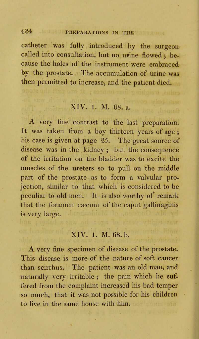 catheter was fully introduced by the surgeon called into consultation, but no upine flowed ; be- cause the holes of the instrument were embraced by the prostate. The accumulation of urine was then permitted to increase, and the patient died. XIV. 1. M. G8. a. A very fine contrast to the last preparation. It was taken from a boy thirteen years of age ; his case is given at page 25. The great source of disease was in the kidney; but the consequence of the irritation on the bladder was to excite the muscles of the ureters so to pull on the middle part of the prostate as to form a valvular pro- jection, similar to that which is considered to be peculiar to old men. It is also worthy of' remark that the foramen caecum of the caput gallinaginis is very large. XIV. 1. M. 68. b. A very fine specimen of disease of the prostate. This disease is more of the nature of soft cancer than scirrhus. The patient was an old man, and naturally very irritable ; the pain which he suf- fered from the complaint increased his bad temper so much, that it was not possible for his children to live in the same house with him.