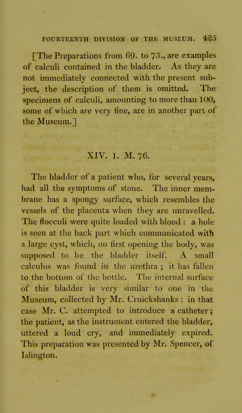 [The Preparations from 69- to 75., are examples of calculi contained in the bladder. As they are not immediately connected with the present sub- ject, the description of them is omitted. The specimens of calculi, amounting to more than 100, some of which are very fine, are in another part of the Museum.] XIV. 1. M. 76. The bladder of a patient who, for several years, had all the symptoms of stone. The inner mem- brane has a spongy surface, which resembles the vessels of the placenta when they are unravelled. The flocculi were quite loaded with blood : a hole is seen at the back part which communicated with a large cyst, which, on first opening the body, was supposed to be the bladder itself. A small calculus was found in the urethra ; it has fallen to the bottom of the bottle. The internal surface of this bladder is very similar to one in the Museum, collected by Mr. Cruickshanks : in that case Mr. C. attempted to introduce a catheter; the patient, as the instrument entered the bladder, uttered a loud cry, and immediately expired. This preparation was presented by Mr. Spencer, of Islington.