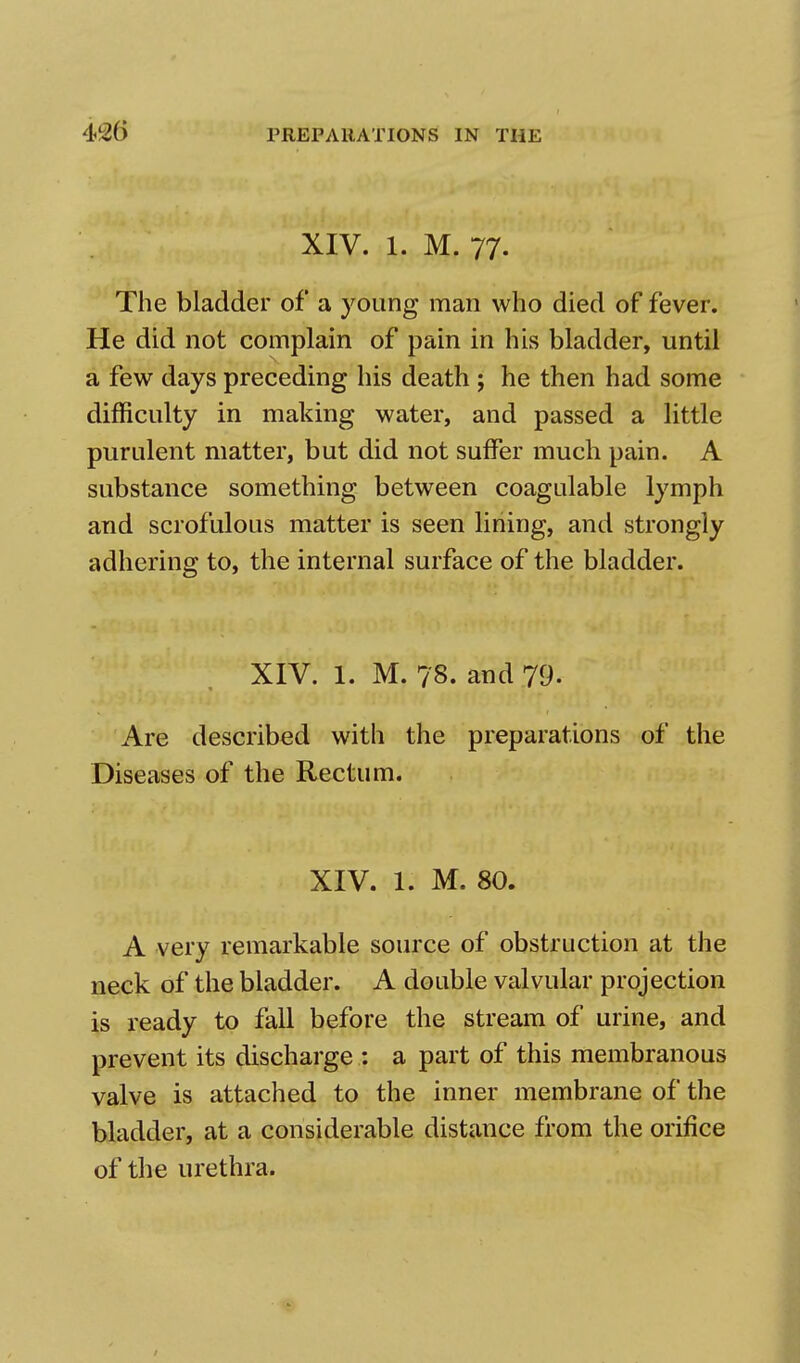 XIV. 1. M. 77. The bladder of a young man who died of fever. He did not complain of pain in his bladder, until a few days preceding his death ; he then had some difficulty in making water, and passed a little purulent matter, but did not suffer much pain. A substance something between coagulable lymph and scrofulous matter is seen lining, and strongly adhering to, the internal surface of the bladder. XIV. 1. M. ?'8. and 79. Are described with the preparations of the Diseases of the Rectum. XIV. 1. M. 80. A very remarkable source of obstruction at the neck of the bladder. A double valvular projection is ready to fall before the stream of urine, and prevent its discharge : a part of this membranous valve is attached to the inner membrane of the bladder, at a considerable distance from the orifice of the urethra.