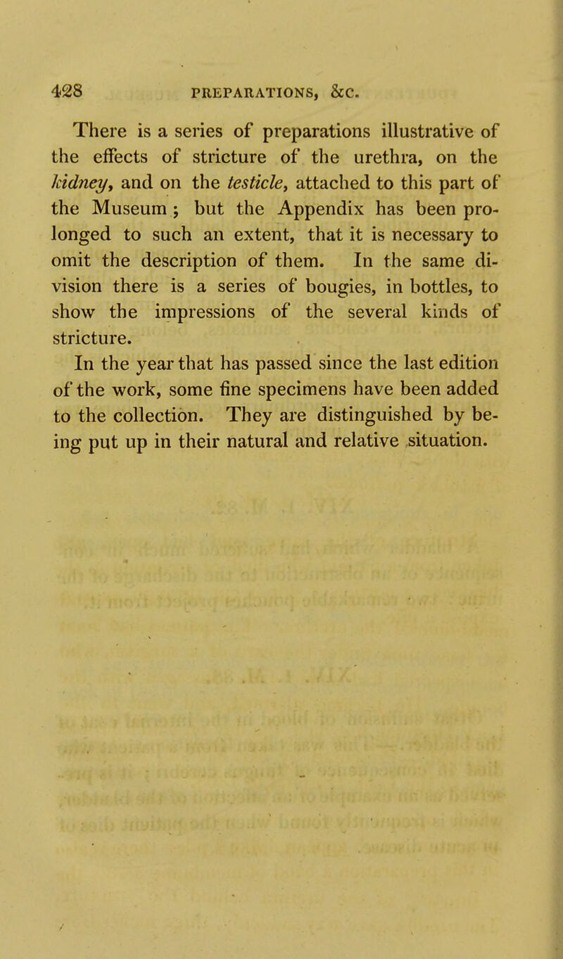 There is a series of preparations illustrative of the effects of stricture of the urethra, on the kidney, and on the testicle, attached to this part of the Museum; but the Appendix has been pro- longed to such an extent, that it is necessary to omit the description of them. In the same di- vision there is a series of bougies, in bottles, to show the impressions of the several kinds of stricture. In the year that has passed since the last edition of the work, some fine specimens have been added to the collection. They are distinguished by be- ing put up in their natural and relative situation.