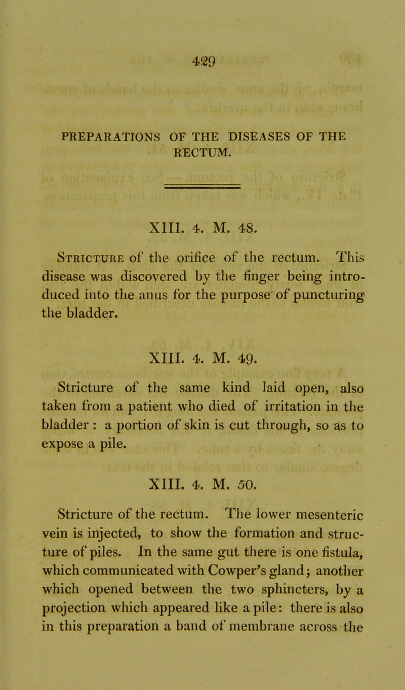 4«9 PREPARATIONS OF THE DISEASES OF THE RECTUM. XIII. 4. M. 48. Stricture of the orifice of the rectum. This disease was discovered by the finger being intro- duced into the anus for the purpose of puncturing the bladder. XIII. 4. M. 49. Stricture of the same kind laid open, also taken from a patient who died of irritation in the bladder : a portion of skin is cut through, so as to expose a pile. XIII. 4. M. 50. Stricture of the rectum. The lower mesenteric vein is injected, to show the formation and struc- ture of piles. In the same gut there is one fistula, which communicated with Cowper's gland j another which opened between the two sphincters, by a projection which appeared like a pile: there is also in this preparation a band of membrane across the