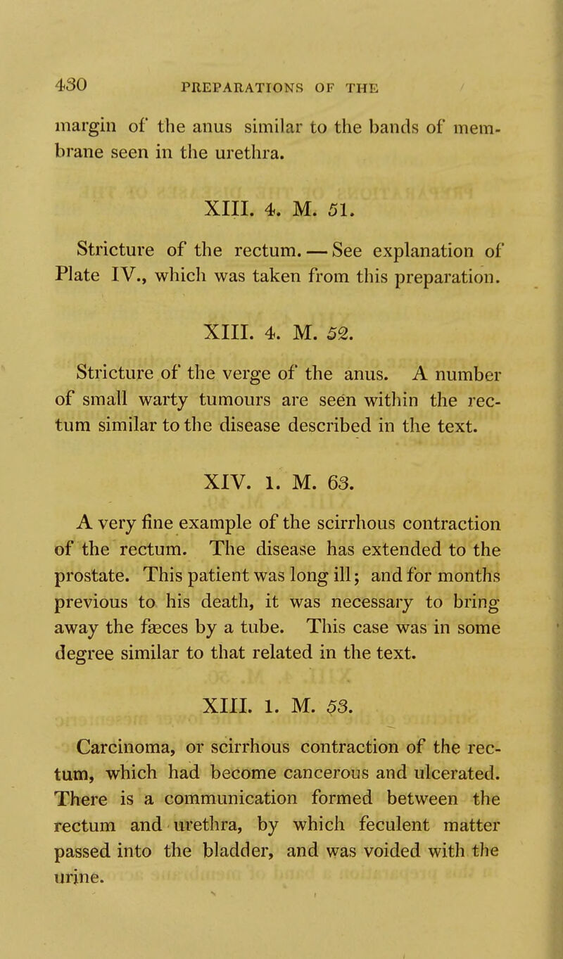 margin of the anus similar to the bands of mem- brane seen in the urethra. XIII. 4. M. 51. Stricture of the rectum. — See explanation of Plate IV., which was taken from this preparation. XIII. 4. M. 52. Stricture of the verge of the anus. A number of small warty tumours are seen within the rec- tum similar to the disease described in the text. XIV. 1. M. 63. A very fine example of the scirrhous contraction of the rectum. The disease has extended to the prostate. This patient was long ill; and for months previous to his death, it was necessary to bring away the faeces by a tube. This case was in some degree similar to that related in the text. XIII. 1. M. 53. Carcinoma, or scirrhous contraction of the rec- tum, which had become cancerous and ulcerated. There is a communication formed between the rectum and urethra, by which feculent matter passed into the bladder, and was voided with the urine.
