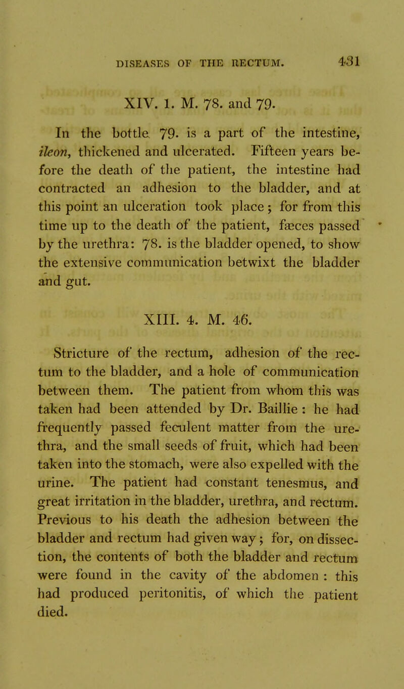 XIV. 1. M. 78- and 79. In the bottle 79. is a part of the intestine, ikon, thickened and ulcerated. Fifteen years be- fore the death of the patient, the intestine had contracted an adhesion to the bladder, and at this point an ulceration took place ; for from this time up to the death of the patient, faeces passed by the urethra: 78. is the bladder opened, to show the extensive communication betwixt the bladder and gut. XIII. 4. M. 46. Stricture of the rectum, adhesion of the rec- tum to the bladder, and a hole of communication between them. The patient from whom this was taken had been attended by Dr. Baillie: he had frequently passed feculent matter from the ure- thra, and the small seeds of fruit, which had been taken into the stomach, were also expelled with the urine. The patient had constant tenesmus, and great irritation in the bladder, urethra, and rectum. Previous to his death the adhesion between the bladder and rectum had given way; for, on dissec- tion, the contents of both the bladder and rectum were found in the cavity of the abdomen : this had produced peritonitis, of which the patient died.
