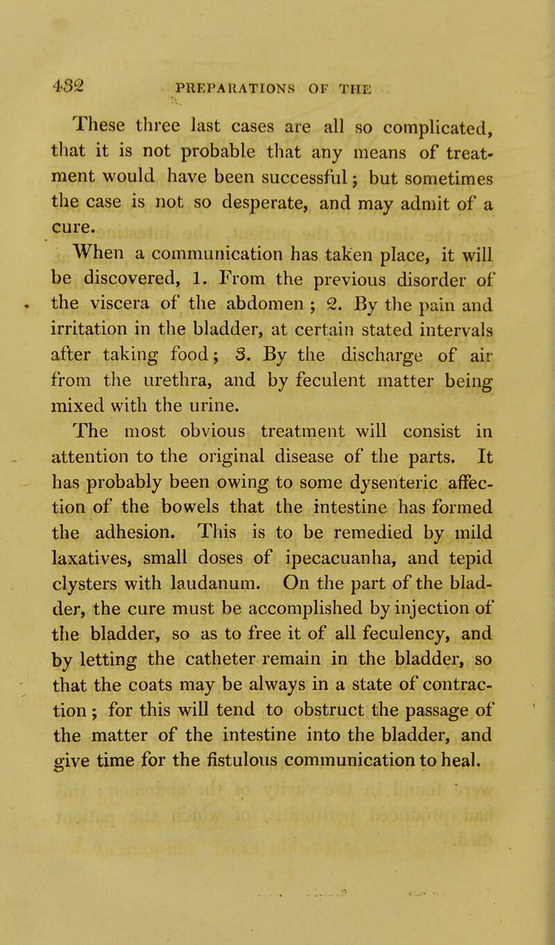 These three last cases are all so complicated, that it is not probable that any means of treat- ment would have been successful j but sometimes the case is not so desperate, and may admit of a cure. When a communication has taken place, it will be discovered, 1. From the previous disorder of the viscera of the abdomen ; 2. By the pain and irritation in the bladder, at certain stated intervals after taking food; 3. By the discharge of air from the urethra, and by feculent matter being mixed with the urine. The most obvious treatment will consist in attention to the original disease of the parts. It has probably been owing to some dysenteric affec- tion of the bowels that the intestine has formed the adhesion. This is to be remedied by mild laxatives, small doses of ipecacuanha, and tepid clysters with laudanum. On the part of the blad- der, the cure must be accomplished by injection of the bladder, so as to free it of all feculency, and by letting the catheter remain in the bladder, so that the coats may be always in a state of contrac- tion ; for this will tend to obstruct the passage of the matter of the intestine into the bladder, and give time for the fistulous communication to heal.