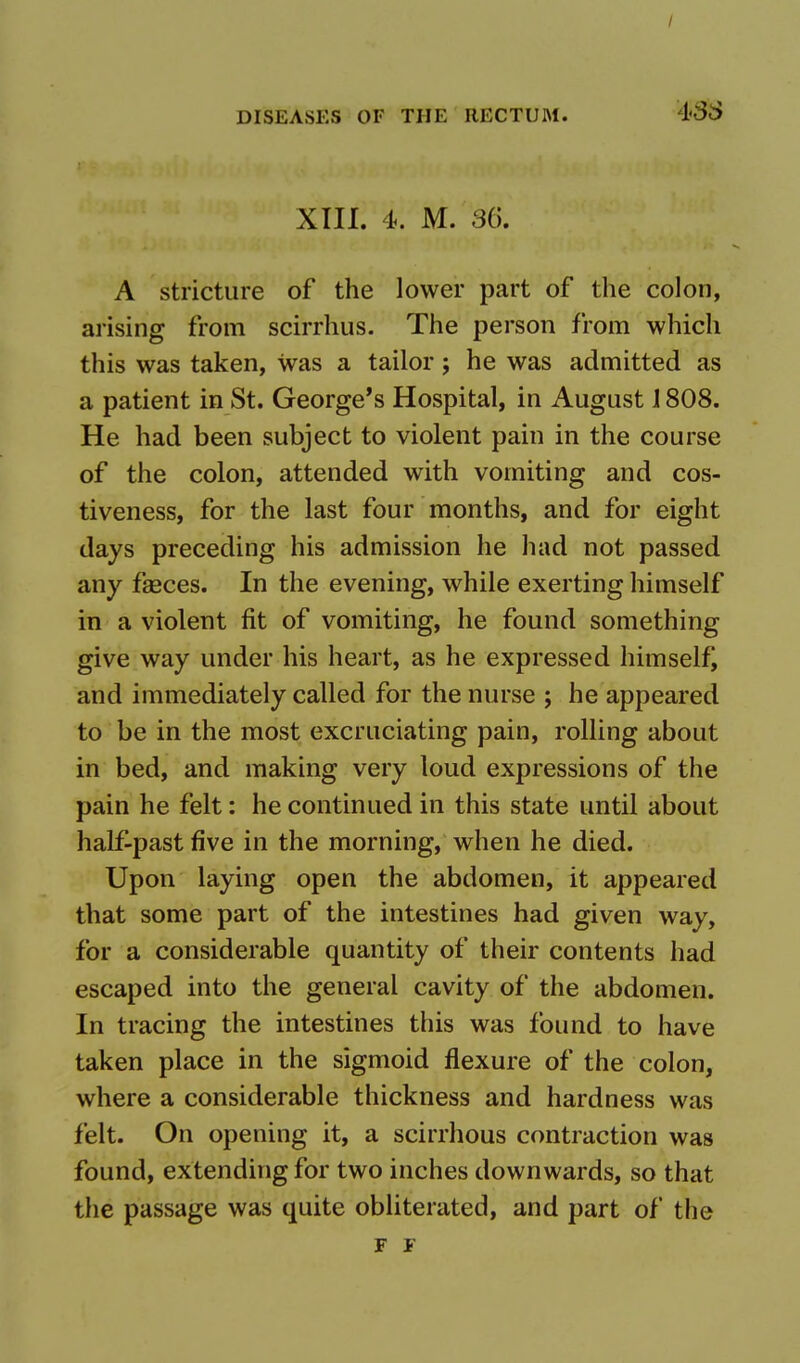 / DISEASES OF THE RECTUM. 488 XIII. 4. M. 36*. A stricture of the lower part of the colon, arising from scirrhus. The person from which this was taken, was a tailor; he was admitted as a patient in St. George's Hospital, in August 1808. He had been subject to violent pain in the course of the colon, attended with vomiting and cos- tiveness, for the last four months, and for eight days preceding his admission he had not passed any faeces. In the evening, while exerting himself in a violent fit of vomiting, he found something give way under his heart, as he expressed himself, and immediately called for the nurse ; he appeared to be in the most excruciating pain, rolling about in bed, and making very loud expressions of the pain he felt: he continued in this state until about half-past five in the morning, when he died. Upon laying open the abdomen, it appeared that some part of the intestines had given way, for a considerable quantity of their contents had escaped into the general cavity of the abdomen. In tracing the intestines this was found to have taken place in the sigmoid flexure of the colon, where a considerable thickness and hardness was felt. On opening it, a scirrhous contraction was found, extending for two inches downwards, so that the passage was quite obliterated, and part of the F F