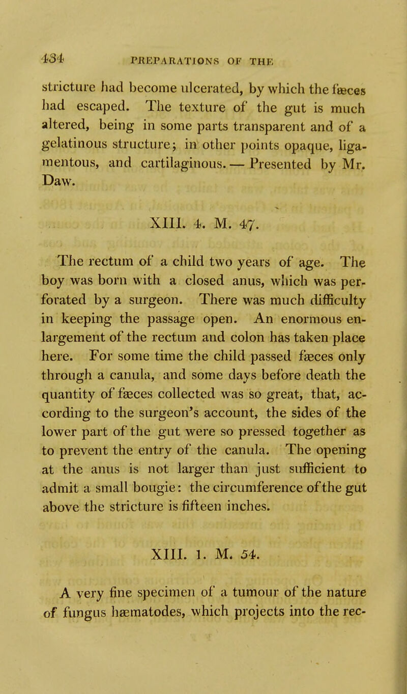 stricture had become ulcerated, by which the faeces had escaped. The texture of the gut is much altered, being in some parts transparent and of a gelatinous structure; in other points opaque, liga- mentous, and cartilaginous. — Presented by Mr. Daw. XIII. 4. M. 47. The rectum of a child two years of age. The boy was born with a closed anus, which was per- forated by a surgeon. There was much difficulty in keeping the passage open. An enormous en- largement of the rectum and colon has taken place here. For some time the child passed faeces only through a canula, and some days before death the quantity of faeces collected was so great, that, ac- cording to the surgeon's account, the sides of the lower part of the gut were so pressed together as to prevent the entry of the canula. The opening at the anus is not larger than just sufficient to admit a small bougie: the circumference of the gut above the stricture is fifteen inches. XIII. 1. M. 54. A very fine specimen of a tumour of the nature of fungus haematodes, which projects into the rec-