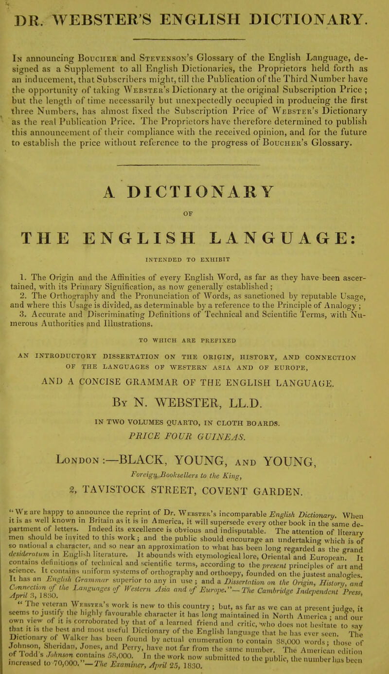 DR. WEBSTER'S ENGLISH DICTIONARY. In announcing Boucher and Stevenson's Glossary of the English Language, de- signed as a Supplement to all English Dictionaries, the Proprietors held forth as an inducement, that Subscribers might, till the Publication of the Third N umber have the opportunity of taking Webster's Dictionary at the original Subscription Price ; but the length of time necessarily but unexpectedly occupied in producing the first three Numbers, has almost fixed the Subscription Price of Webster's Dictionary as the real Publication Price. The Proprietors have therefore determined to publish this announcement of their compliance with the received opinion, and for the future to establish the price without reference to the progress of Boucher's Glossary. A DICTIONARY OF THE ENGLISH LANGUAGE: INTENDED TO EXHIBIT 1. The Origin and the Affinities of every English Word, as far as they have been ascer- tained, with its Primary Signification, as now generally established; 2. The Orthography and the Pronunciation of Words, as sanctioned by reputable Usage, and where this Usage is divided, as determinable by a reference to the Principle of Analogy ; 3. Accurate and Discriminating Definitions of Technical and Scientific Terms, with Nu- merous Authorities and Illustrations. TO WHICH ARE PREFIXED AN INTRODUCTORY DISSERTATION ON THE ORIGIN, HISTORY, AND CONNECTION OF THE LANGUAGES OF WESTERN ASIA AND OF EUROPE, AND A CONCISE GRAMMAR OF THE ENGLISH LANGUAGE. By N. WEBSTER, LL.D. IN TWO VOLUMES QUARTO, IN CLOTH BOARDS. PRICE FOUR GUINEAS. London :—BLACK, YOUNG, and YOUNG, Foreign Booksellers to the King, 2, TAVISTOCK STREET, COVENT GARDEN. We are happy to announce the reprint of Dr. Webster's incomparable English Dictionary When it is as well known in Britain as it is in America, it will supersede every other book in the same de partment of letters. Indeed its excellence is obvious and indisputable. The attention of literary men should be invited to this work ; and the public should encourage an undertaking which is of so national a character, and so near an approximation to what has been long regarded as the grand dcsulerninm in English literature. It abounds with etymological lore, Oriental and European It contains definition* of technical and scientific terms, according to the Resent principles of art and science. It contains uniform systems of orthography and orthoepy, founded on the justest analogies It has an English Grammar superior to any in use ; and a Dissertation on the Origin, Histor„,and 5^880. fangUage* & Weslcrn Jsia ™*<f Europe.-The Cambridge Independent Press, « The veteran Waster's work is new to this country ; but, as far as we can at present judge, it seems to justify the highly favourable character it has long maintained in North America - and our own view of it is corroborated by that of a learned friend and critic, «who does not hesitate to av that it is the bc<U and most useful Dictionary of the English language that he has ever seen. The Dictionary of Walker has been found by actual enumeration to contain 38,000 words: those of JtTv rT^' j0 a?o Pcrry>T,,nvc 1101 far from the same number. The American edition