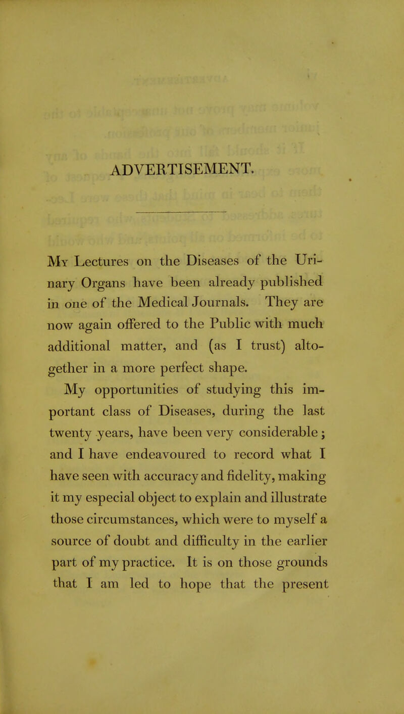 ADVERTISEMENT. My Lectures on the Diseases of the Uri- nary Organs have been already published in one of the Medical Journals. They are now again offered to the Public with much additional matter, and (as I trust) alto- gether in a more perfect shape. My opportunities of studying this im- portant class of Diseases, during the last twenty years, have been very considerable; and I have endeavoured to record what I have seen with accuracy and fidelity, making it my especial object to explain and illustrate those circumstances, which were to myself a source of doubt and difficulty in the earlier part of my practice. It is on those grounds that I am led to hope that the present