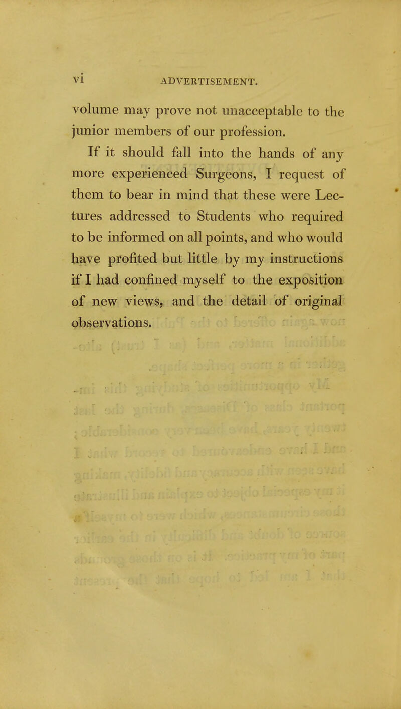 volume may prove not unacceptable to the junior members of our profession. If it should fall into the hands of any more experienced Surgeons, I request of them to bear in mind that these were Lec- tures addressed to Students who required to be informed on all points, and who would have profited but little by my instructions if I had confined myself to the exposition of new views, and the detail of original observations.