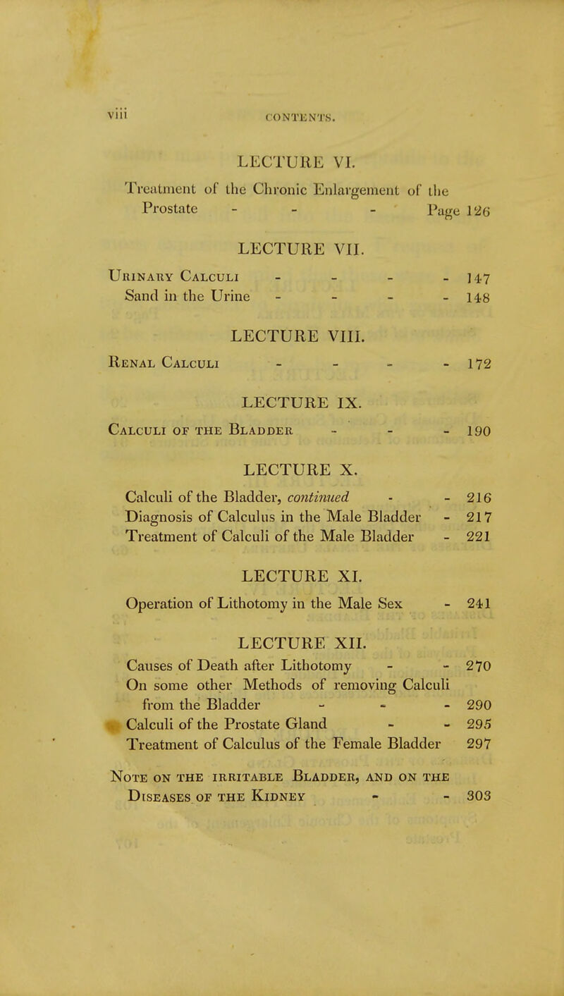 CONTENTS. LECTURE VI. Treatment of the Chronic Enlargement of the Prostate - - Page 126 LECTURE VII. Urinary Calculi - - - - 147 Sand in the Urine - - - -148 LECTURE VIII. Renal Calculi - - - - 172 LECTURE IX. Calculi of the Bladder - - - 190 LECTURE X. Calculi of the Bladder, continued - - 216 Diagnosis of Calculus in the Male Bladder - 217 Treatment of Calculi of the Male Bladder - 221 LECTURE XL Operation of Lithotomy in the Male Sex - 241 LECTURE XII. Causes of Death after Lithotomy - - 270 On some other Methods of removing Calculi from the Bladder - 290 Calculi of the Prostate Gland - - 295 Treatment of Calculus of the Female Bladder 297 Note on the irritable Bladder, and on the Diseases of the Kidney - - 303