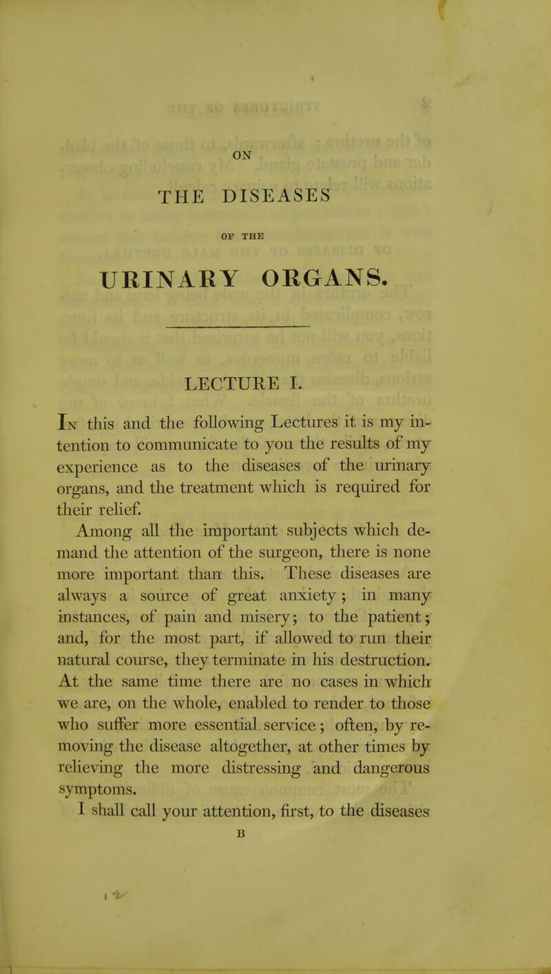 f ON THE DISEASES OP THE URINARY ORGANS. LECTURE I. In this and the following Lectures it is my in- tention to communicate to you the results of my experience as to the diseases of the urinary organs, and the treatment which is required for their relief. Among all the important subjects which de- mand the attention of the surgeon, there is none more important than this. These diseases are always a source of great anxiety; in many instances, of pain and misery; to the patient; and, for the most part, if allowed to run their natural course, they terminate in his destruction. At the same time there are no cases in which we are, on the whole, enabled to render to those who suffer more essential service; often, by re- moving the disease altogether, at other times by relieving the more distressing and dangerous s \ mptoms. I shall call your attention, first, to the diseases B