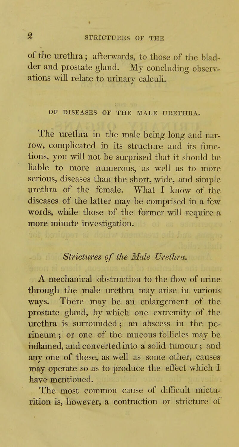 of the urethra; afterwards, to those of the blad- der and prostate gland. My concluding observ- ations will relate to urinary calculi. OF DISEASES OF THE MALE URETHRA. The urethra in the male being long and nar- row, complicated in its structure and its func- tions, you will not be surprised that it should be liable to more numerous, as well as to more serious, diseases than the short, wide, and simple urethra of the female. What I know of the diseases of the latter may be comprised in a few words, while those of the former will require a more minute investigation. Strictures of the Male Urethra. A mechanical obstruction to the flow of urine through the male urethra may arise in various ways. There may be an enlargement of the prostate gland, by which one extremity of the urethra is surrounded; an abscess in the pe- rineum ; or one of the mucous follicles may be inflamed, and converted into a solid tumour; and any one of these, as well as some other, causes may operate so as to produce the effect which I have mentioned. The most common cause of difficult mictu- rition is, however, a contraction or stricture of