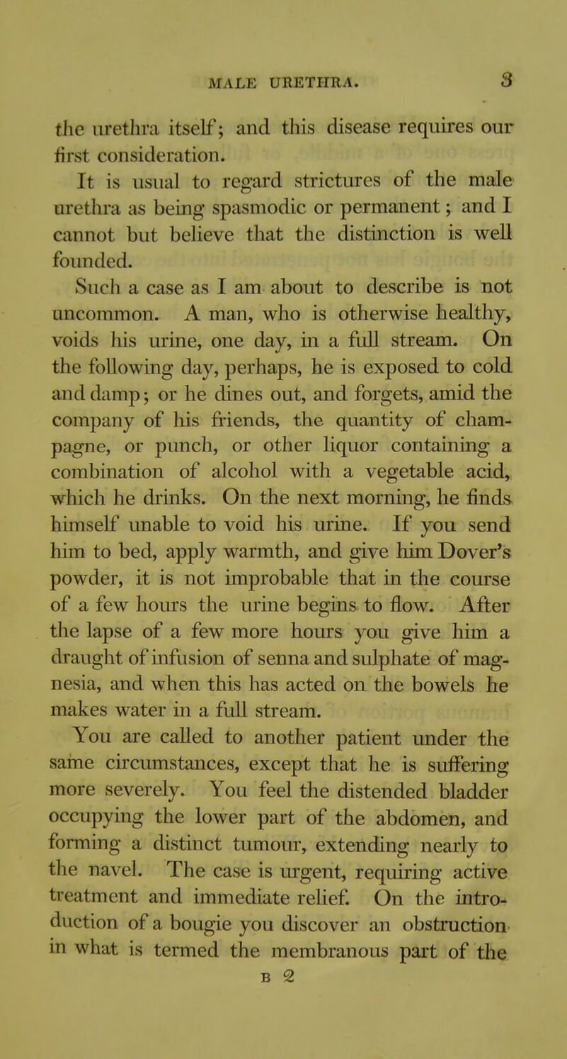 the urethra itself; and this disease requires our first consideration. It is usual to regard strictures of the male urethra as being spasmodic or permanent; and I cannot but believe that the distinction is well founded. Such a case as I am about to describe is not uncommon. A man, who is otherwise healthy, voids his urine, one day, in a full stream. On the following day, perhaps, he is exposed to cold and damp; or he dines out, and forgets, amid the company of his friends, the quantity of cham- pagne, or punch, or other liquor containing a combination of alcohol with a vegetable acid, which he drinks. On the next morning, he finds himself unable to void his urine. If you send him to bed, apply warmth, and give him Dover's powder, it is not improbable that in the course of a few hours the urine begins to flow. After the lapse of a few more hours you give him a draught of infusion of senna and sulphate of mag- nesia, and when this has acted on the bowels he makes water in a full stream. You are called to another patient under the same circumstances, except that he is suffering more severely. You feel the distended bladder occupying the lower part of the abdomen, and forming a distinct tumour, extending nearly to the navel. The case is urgent, requiring active treatment and immediate relief. On the intro- duction of a bougie you discover an obstruction in what is tenned the membranous part of the