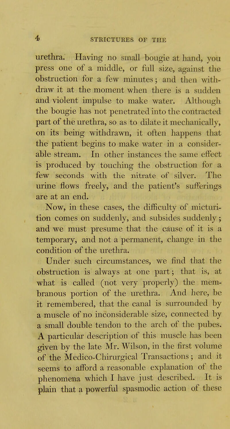 urethra. Having no small bougie at hand, you press one of a middle, or full size, against the obstruction for a few minutes; and then with- draw it at the moment when there is a sudden and violent impulse to make water. Although the bougie has not penetrated into the contracted part of the urethra, so as to dilate it mechanically, on its being withdrawn, it often happens that the patient begins to make water in a consider- able stream. In other instances the same effect is produced by touching the obstruction for a few seconds with the nitrate of silver. The urine flows freely, and the patient's sufferings are at an end. Now, in these cases, the diinculty of micturi- tion comes on suddenly, and subsides suddenly; and we must presume that the cause of it is a temporary, and not a permanent, change in the condition of the urethra. Under such circumstances, we find that the obstruction is always at one part; that is, at what is called (not very properly) the mem- branous portion of the urethra. And here, be it remembered, that the canal is surrounded by a muscle of no inconsiderable size, connected by a small double tendon to the arch of the pubes. A particular description of this muscle has been given by the late Mr. Wilson, in the first volume of the Medico-Chirurgical Transactions ; and it seems to afford a reasonable explanation of the phenomena which I have just described. It is plain that a powerful spasmodic action of these