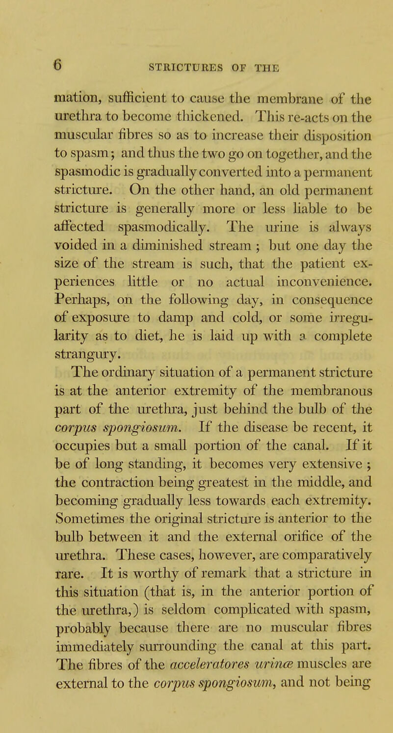 mation, sufficient to cause the membrane of the urethra to become thickened. This re-acts on the muscular fibres so as to increase their disposition to spasm; and thus the two go on together, and the spasmodic is gradually converted into a permanent stricture. On the other hand, an old permanent stricture is generally more or less liable to be affected spasmodically. The urine is always voided in a diminished stream ; but one day the size of the stream is such, that the patient ex- periences little or no actual inconvenience. Perhaps, on the following day, in consequence of exposure to damp and cold, or some irregu- larity as to diet, he is laid up with a complete strangury. The ordinary situation of a permanent stricture is at the anterior extremity of the membranous part of the urethra, just behind the bulb of the corpus spongiosum. If the disease be recent, it occupies but a small portion of the canal. If it be of long standing, it becomes very extensive ; the contraction being greatest in the middle, and becoming gradually less towards each extremity. Sometimes the original stricture is anterior to the bulb between it and the external orifice of the urethra. These cases, however, are comparatively rare. It is worthy of remark that a stricture in this situation (that is, in the anterior portion of the urethra,) is seldom complicated with spasm, probably because there are no muscular fibres immediately surrounding the canal at this part. The fibres of the acceleratores urince muscles are external to the corpus spongiosum, and not being