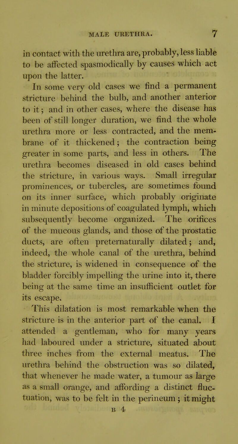 in contact with the urethra are, probably, less liable to be affected spasmodically by causes which act upon the latter. In some very old cases we find a permanent stricture behind the bulb, and another anterior to it; and in other cases, where the disease has been of still longer duration, we find the whole urethra more or less contracted, and the mem- brane of it thickened; the contraction being greater in some parts, and less in others. The urethra becomes diseased in old cases behind the stricture, in various ways. Small irregular prominences, or tubercles, are sometimes found on its inner surface, which probably originate in minute depositions of coagulated lymph, which subsequently become organized. The orifices of the mucous glands, and those of the prostatic ducts, are often pretematurally dilated; and, indeed, the whole canal of the urethra, behind the stricture, is widened in consequence of the bladder forcibly impelling the urine into it, there being at the same time an insufficient outlet for its escape. This dilatation is most remarkable when the stricture is in the anterior part of the canal. I attended a gentleman, who for many years had laboured under a stricture, situated about three inches from the external meatus. The urethra behind the obstruction was so dilated, that whenever he made water, a tumour as large as a small orange, and affording a distinct fluc- tuation, was to be felt in the perineum ; it might b 4>