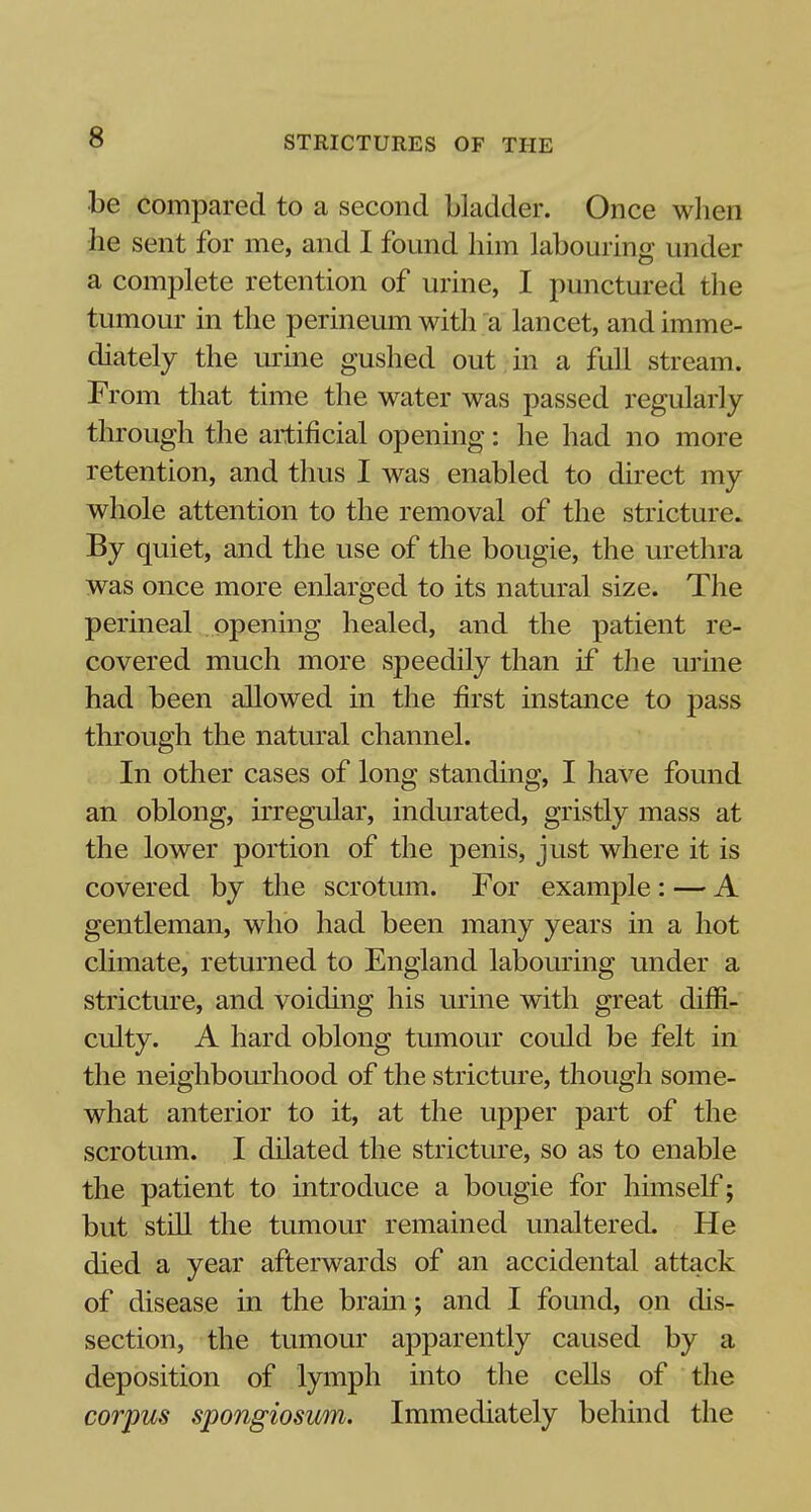 be compared to a second bladder. Once when he sent for me, and I found him labouring under a complete retention of urine, I punctured the tumour in the perineum with a lancet, and imme- diately the urine gushed out in a full stream. From that time the water was passed regularly through the artificial opening: he had no more retention, and thus I was enabled to direct my whole attention to the removal of the stricture. By quiet, and the use of the bougie, the urethra was once more enlarged to its natural size. The perineal opening healed, and the patient re- covered much more speedily than if the urine had been allowed in the first instance to pass through the natural channel. In other cases of long standing, I have found an oblong, irregular, indurated, gristly mass at the lower portion of the penis, just where it is covered by the scrotum. For example: — A gentleman, who had been many years in a hot climate, returned to England labouring under a stricture, and voiding his urine with great diffi- culty. A hard oblong tumour could be felt in the neighbourhood of the stricture, though some- what anterior to it, at the upper part of the scrotum. I dilated the stricture, so as to enable the patient to introduce a bougie for himself; but still the tumour remained unaltered. He died a year afterwards of an accidental attack of disease in the brain; and I found, on dis- section, the tumour apparently caused by a deposition of lymph into the cells of the corpus spongiosum. Immediately behind the
