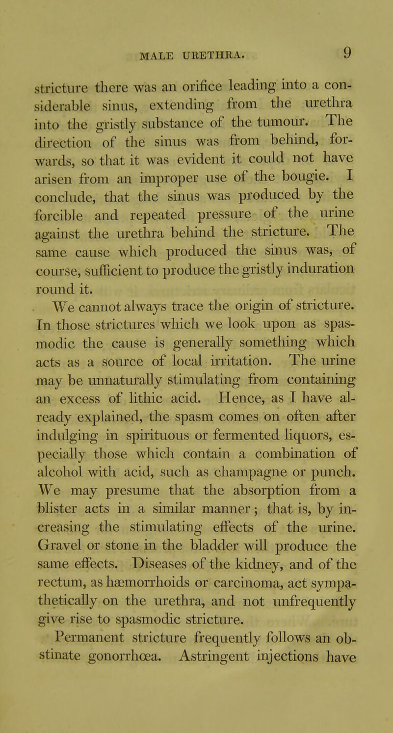 stricture there was an orifice leading into a con- siderable sinus, extending from the urethra into the gristly substance of the tumour. The direction of the sinus was from behind, for- wards, so that it was evident it could not have arisen from an improper use of the bougie. I conclude, that the sinus was produced by the forcible and repeated pressure of the urine against the urethra behind the stricture. The same cause which produced the sinus was, of course, sufficient to produce the gristly induration round it. We cannot always trace the origin of stricture. In those strictures which we look upon as spas- modic the cause is generally something which acts as a source of local irritation. The urine may be unnaturally stimulating from containing an excess of lithic acid. Hence, as I have al- ready explained, the spasm comes on often after indulging in spirituous or fermented liquors, es- pecially those which contain a combination of alcohol with acid, such as champagne or punch. We may presume that the absorption from a blister acts in a similar manner; that is, by in- creasing the stimulating effects of the urine. Gravel or stone in the bladder will produce the same effects. Diseases of the kidney, and of the rectum, as haemorrhoids or carcinoma, act sympa- thetically on the urethra, and not unfrequently give rise to spasmodic stricture. Permanent stricture frequently follows an ob- stinate gonorrhoea. Astringent injections have
