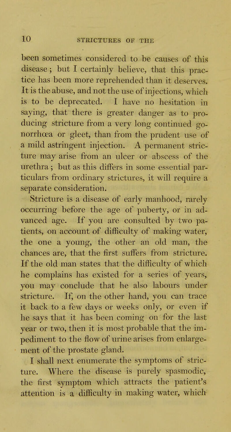 been sometimes considered to be causes of this disease; but I certainly believe, that this prac- tice has been more reprehended than it deserves. It is the abuse, and not the use of injections, which is to be deprecated. I have no hesitation in saying, that there is greater danger as to pro- ducing stricture from a very long continued go- norrhoea or gleet, than from the prudent use of a mild astringent injection. A permanent stric- ture may arise from an ulcer or abscess of the urethra ; but as this differs in some essential par- ticulars from ordinary strictures, it will require a separate consideration. Stricture is a disease of early manhood, rarely occurring before the age of puberty, or in ad- vanced age. If you are consulted by two pa- tients, on account of difficulty of making water, the one a young, the other an old man, the chances are, that the first suffers from stricture. If the old man states that the difficulty of which he complains has existed for a series of years, you may conclude that he also labours under stricture. If, on the other hand, you can trace it back to a few days or weeks only, or even if he says that it has been coming on for the last year or two, then it is most probable that the im- pediment to the flow of urine arises from enlarge- ment of the prostate gland. I shall next enumerate the symptoms of stric- ture. Where the disease is purely spasmodic, the first symptom which attracts the patient's attention is a difficulty in making water, which