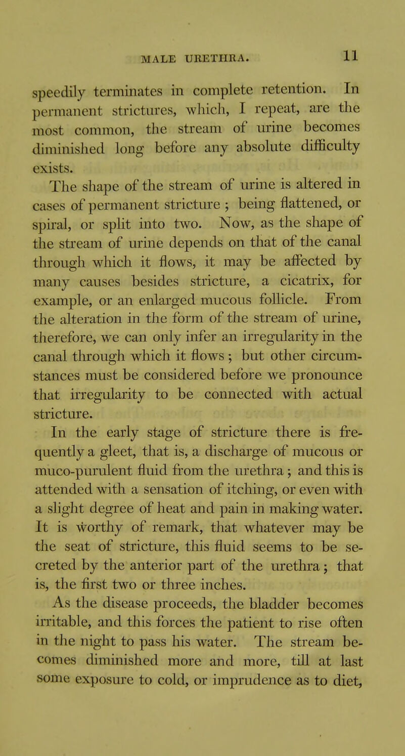speedily terminates in complete retention. In permanent strictures, which, I repeat, are the most common, the stream of urine becomes diminished long before any absolute difficulty exists. The shape of the stream of urine is altered in cases of permanent stricture j being flattened, or spiral, or split into two. Now, as the shape of the stream of urine depends on that of the canal through which it flows, it may be affected by many causes besides stricture, a cicatrix, for example, or an enlarged mucous follicle. From the alteration in the form of the stream of urine, therefore, we can only infer an irregularity in the canal through which it flows ; but other circum- stances must be considered before we pronounce that irregularity to be connected with actual stricture. In the early stage of stricture there is fre- quently a gleet, that is, a discharge of mucous or muco-purulent fluid from the urethra ; and this is attended with a sensation of itching, or even with a slight degree of heat and pain in making water. It is worthy of remark, that whatever may be the seat of stricture, this fluid seems to be se- creted by the anterior part of the urethra j that is, the first two or three inches. As the disease proceeds, the bladder becomes irritable, and this forces the patient to rise often in the night to pass his water. The stream be- comes diminished more and more, till at last some exposure to cold, or imprudence as to diet,
