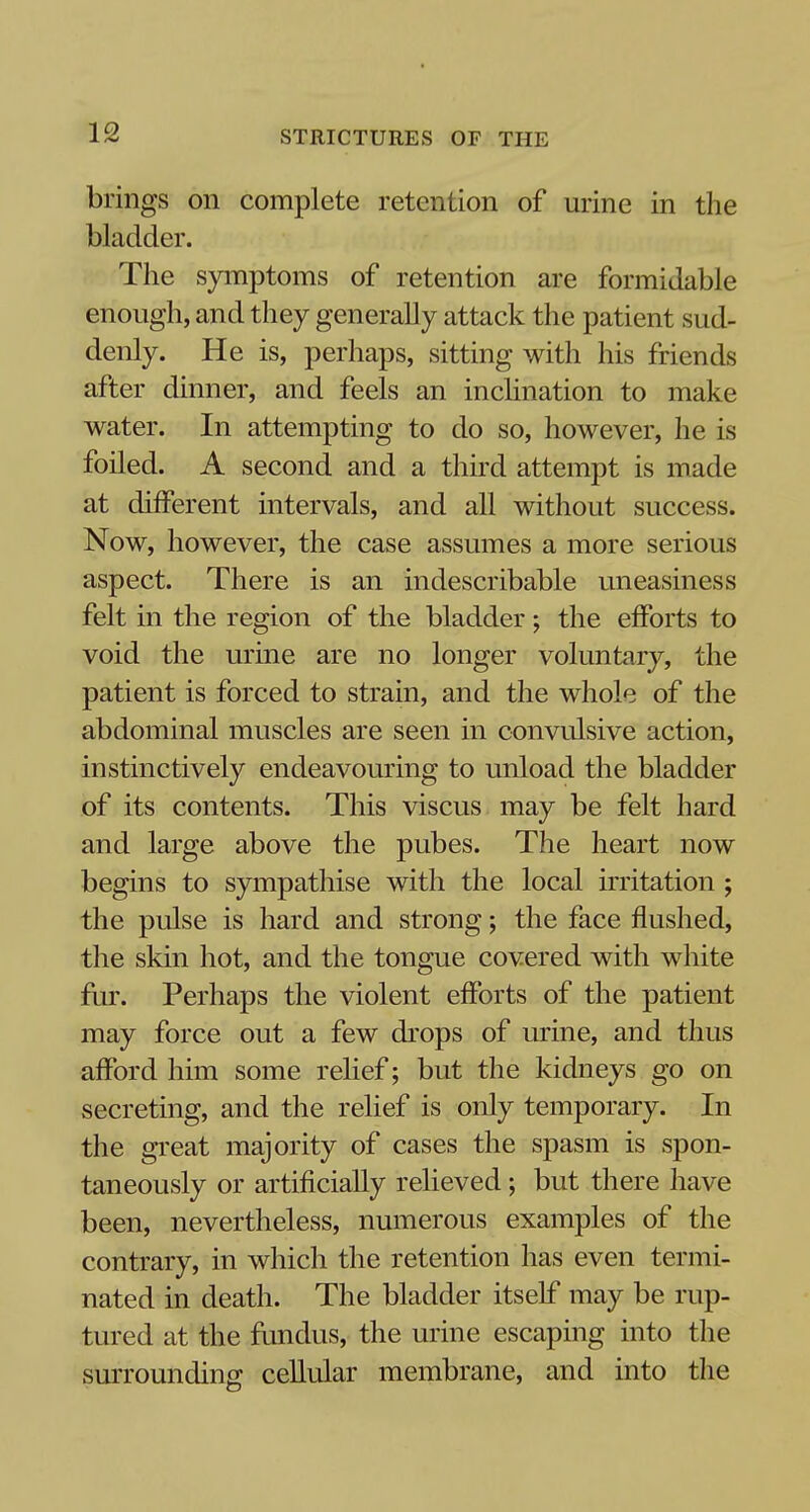 brings on complete retention of urine in the bladder. The symptoms of retention are formidable enough, and they generally attack the patient sud- denly. He is, perhaps, sitting with his friends after dinner, and feels an inclination to make water. In attempting to do so, however, he is foiled. A second and a third attempt is made at different intervals, and all without success. Now, however, the case assumes a more serious aspect. There is an indescribable uneasiness felt in the region of the bladder; the efforts to void the urine are no longer voluntary, the patient is forced to strain, and the whole of the abdominal muscles are seen in convulsive action, instinctively endeavouring to unload the bladder of its contents. This viscus may be felt hard and large above the pubes. The heart now begins to sympathise with the local irritation ; the pulse is hard and strong; the face flushed, the skin hot, and the tongue covered with white fur. Perhaps the violent efforts of the patient may force out a few drops of urine, and thus afford him some relief; but the kidneys go on secreting, and the relief is only temporary. In the great majority of cases the spasm is spon- taneously or artificially relieved; but there have been, nevertheless, numerous examples of the contrary, in which the retention has even termi- nated in death. The bladder itself may be rup- tured at the fundus, the urine escaping into the surrounding cellular membrane, and into the