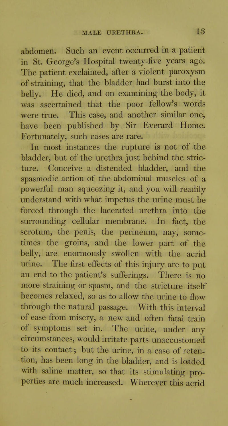 abdomen. Such an event occurred in a patient in St. George's Hospital twenty-five years ago. The patient exclaimed, after a violent paroxysm of straining, that the bladder had burst into the belly. He died, and on examining the body, it was ascertained that the poor fellow's words were true. This case, and another similar one, have been published by Sir Everard Home. Fortunately, such cases are rare. In most instances the rupture is not of the bladder, but of the urethra just behind the stric- ture. Conceive a distended bladder, and the spasmodic action of the abdominal muscles of a powerful man squeezing it, and you will readily understand with what impetus the urine must be forced through the lacerated urethra into the surrounding cellular membrane. In fact, the scrotum, the penis, the perineum, nay, some- times the groins, and the lower part of the belly, are enormously swollen with the acrid mine. The first effects of this injury are to put an end to the patient's sufferings. There is no more straining or spasm, and the stricture itself becomes relaxed, so as to allow the urine to flow through the natural passage. With this interval of ease from misery, a new and often fatal train of symptoms set in. The urine, under any circumstances, would irritate parts unaccustomed to its contact; but the urine, in a case of reten- tion, has been long in the bladder, and is loaded with saline matter, so that its stimulating pro- perties are much increased. Wherever this acrid