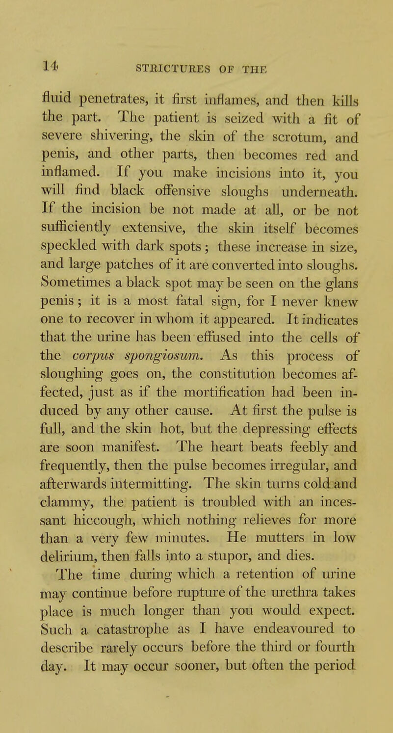 fluid penetrates, it first inflames, and then kills the part. The patient is seized with a fit of severe shivering, the skin of the scrotum, and penis, and other parts, then becomes red and inflamed. If you make incisions into it, you will find black offensive sloughs underneath. If the incision be not made at all, or be not sufficiently extensive, the skin itself becomes speckled with dark spots ; these increase in size, and large patches of it are converted into sloughs. Sometimes a black spot may be seen on the glans penis; it is a most fatal sign, for I never knew one to recover in whom it appeared. It indicates that the urine has been effused into the cells of the corpus spongiosum. As this process of sloughing goes on, the constitution becomes af- fected, just as if the mortification had been in- duced by any other cause. At first the pulse is full, and the skin hot, but the depressing effects are soon manifest. The heart beats feebly and frequently, then the pulse becomes irregular, and afterwards intermitting. The skin turns cold and clammy, the patient is troubled with an inces- sant hiccough, which nothing relieves for more than a very few minutes. He mutters in low delirium, then falls into a stupor, and dies. The time during which a retention of urine may continue before rupture of the urethra takes place is much longer than you would expect. Such a catastrophe as I have endeavoured to describe rarely occurs before the third or fourth day. It may occur sooner, but often the period