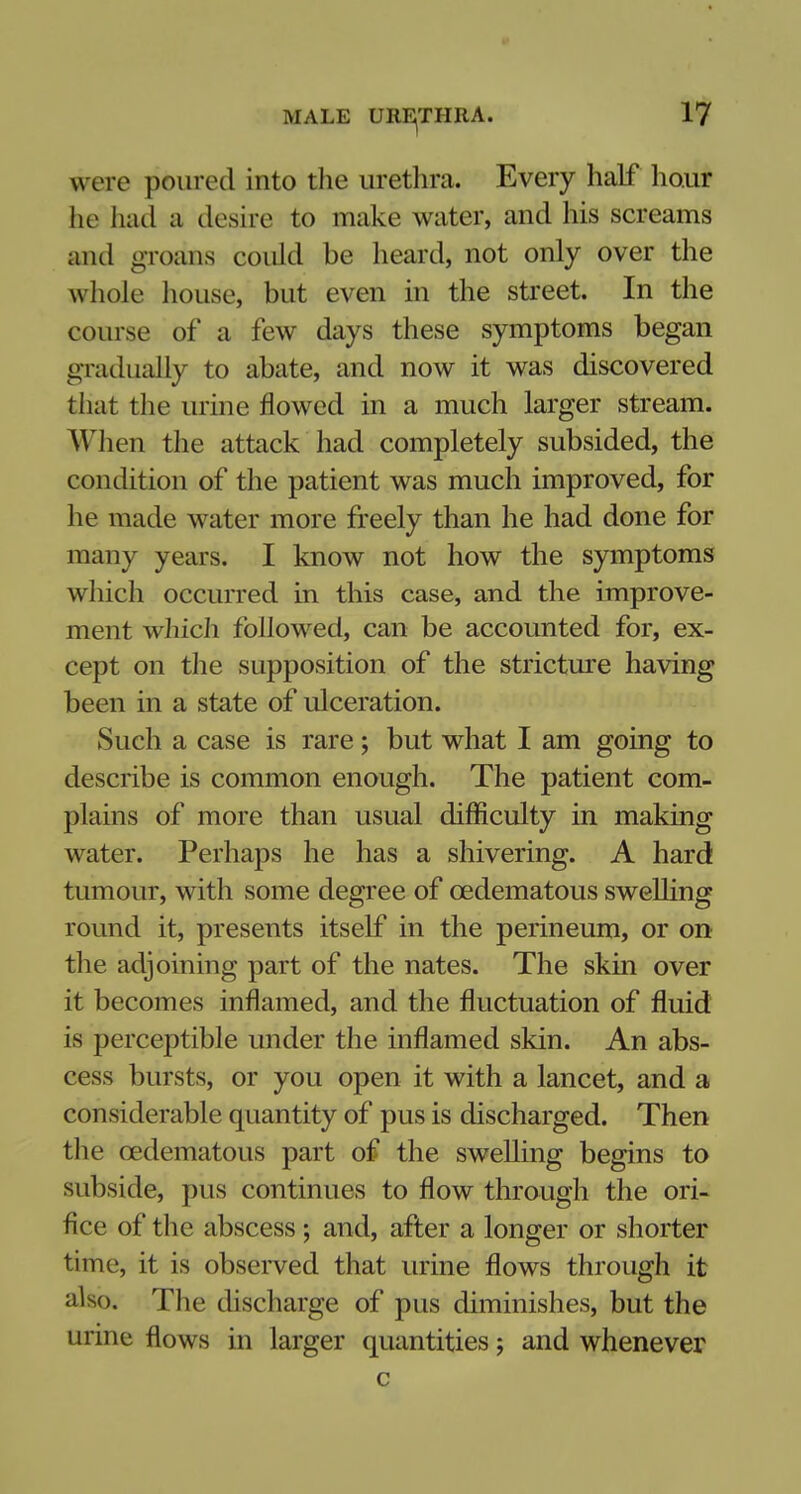 were poured into the urethra. Every half hour he had a desire to make water, and his screams and groom could be heard, not only over the whole house, but even in the street. In the course of a few days these symptoms began gradually to abate, and now it was discovered that the urine flowed in a much larger stream. When the attack had completely subsided, the condition of the patient was much improved, for he made water more freely than he had done for many years. I know not how the symptoms which occurred in this case, and the improve- ment which followed, can be accounted for, ex- cept on the supposition of the stricture having been in a state of ulceration. Such a case is rare; but what I am going to describe is common enough. The patient com- plains of more than usual difficulty in making water. Perhaps he has a shivering. A hard tumour, with some degree of cedematous swelling round it, presents itself in the perineum, or on the adjoining part of the nates. The skin over it becomes inflamed, and the fluctuation of fluid is perceptible under the inflamed skin. An abs- cess bursts, or you open it with a lancet, and a considerable quantity of pus is discharged. Then the cedematous part of the swelling begins to subside, pus continues to flow through the ori- fice of the abscess; and, after a longer or shorter time, it is observed that urine flows through it also. The discharge of pus diminishes, but the urine flows in larger quantities j and whenever c
