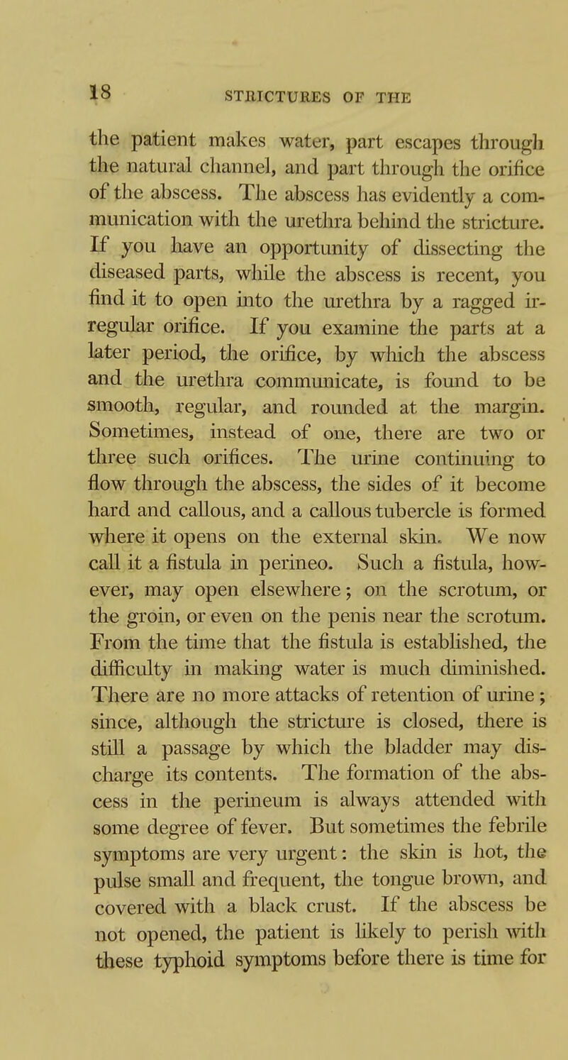 the patient makes water, part escapes through the natural channel, and part through the orifice of the abscess. The abscess has evidently a com- munication with the urethra behind the stricture. If you have an opportunity of dissecting the diseased parts, while the abscess is recent, you find it to open into the urethra by a ragged ir- regular orifice. If you examine the parts at a later period, the orifice, by which the abscess and the urethra communicate, is found to be smooth, regular, and rounded at the margin. Sometimes, instead of one, there are two or three such orifices. The urine continuing to flow through the abscess, the sides of it become hard and callous, and a callous tubercle is formed where it opens on the external skin. We now call it a fistula in perineo. Such a fistula, how- ever, may open elsewhere; on the scrotum, or the groin, or even on the penis near the scrotum. From the time that the fistula is established, the difficulty in making water is much diminished. There are no more attacks of retention of urine ; since, although the stricture is closed, there is still a passage by which the bladder may dis- charge its contents. The formation of the abs- cess in the perineum is always attended with some degree of fever. But sometimes the febrile symptoms are very urgent: the skin is hot, the pulse small and frequent, the tongue brown, and covered with a black crust. If the abscess be not opened, the patient is likely to perish with these typhoid symptoms before there is time for