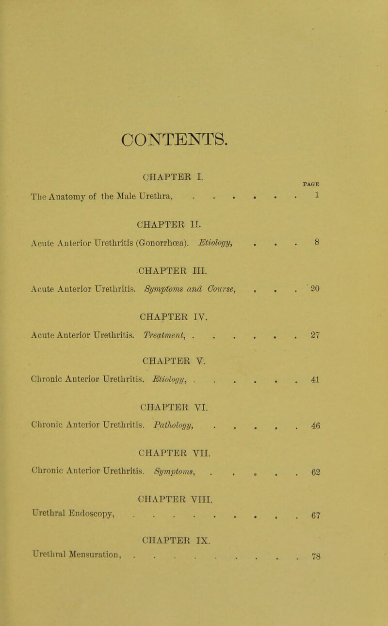 CONTENTS. CHAPTER I. PAGE The Anatomy of the Male Urethra, 1 CHAPTER II. Acute Anterior Urethritis (Gonorrhoea). Etiology, ... 8 CHAPTER HI. Acute Anterior Urethritis. Symptoms and Course, , . . 20 CHAPTER IV. Acute Anterior Urethritis. Treatment, ...... 27 CHAPTER V. Chronic Anterior Urethritis. Etiology, 41 CHAPTER VI. Chronic Anterior Urethritis. Pathology, 46 CHAPTER VII. Chronic Anterior Urethritis. Symptoms, 62 CHAPTER VIII. Urethral Endoscopy, 67 CHAPTER IX. Urethral Mensuration 78