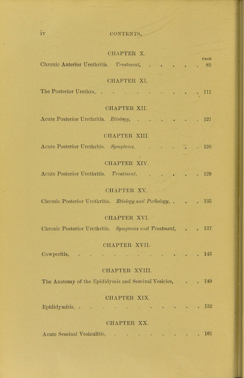 CHAPTER X. PAGE Chronic Anterior Urethritis. Treatment, 82 CHAPTER XL The Posterior Urethra, „ . .111 CHAPTER XII. Acute Posterior Urethritis. Etiology, 121 CHAPTER XIII. Acute Posterior Urethritis. Symptoms, ..... 12G CHAPTER XIV. Acute Posterior Urethritis. Treatment, 129 CHAPTER XV. Chronic Posterior Urethritis. Etiology and Pathology, . . . 133 CHAPTER XVI. Chronic Posterior Urethritis. Symptoms and Treatment, . . 137 CHAPTER XVII. Cowperitis, 143 CHAPTER XVIII. The Anatomy of the Epididymis and Seminal Vesicles, . . 149 CHAPTER XIX. Epididymitis, 152 CHAPTER XX. Acute Seminal Vesiculitis, 161