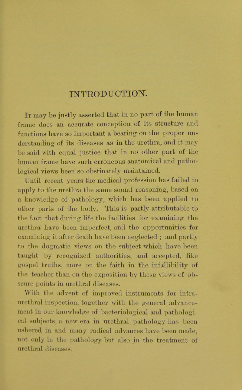 INTRODUCTION. It may be justly asserted that in no part of the human frame does an accurate conception of its structure and functions have so important a bearing on the proper un- derstanding- of its diseases as in the urethra, and it may be said with equal justice that in no other part of the human frame have such erroneous anatomical and patho- logical views been so obstinately maintained. Until recent years the medical profession has failed to apply to the urethra the same sound reasoning, based on a knowledge of pathology, which has been applied to other parts of the body. This is partly attributable to the fact that during life the facilities for examining the urethra have been imperfect, and the opportunities for examining it after death have been neglected ; and partly to the dogmatic views on the subject which have been taught by recognized authorities, and accepted, like gospel truths, more on the faith in the infallibility of the teacher than on the exposition by these views of ob- scure points in urethral diseases. With the advent of improved instruments for intra- nrethral inspection, together with the general advance- ment in our knowledge of bacteriological and pathologi- cal subjects, a new era in urethral pathology has been ushered in and many radical advances have been made, not only in the pathology but also in the treatment of urethral diseases.