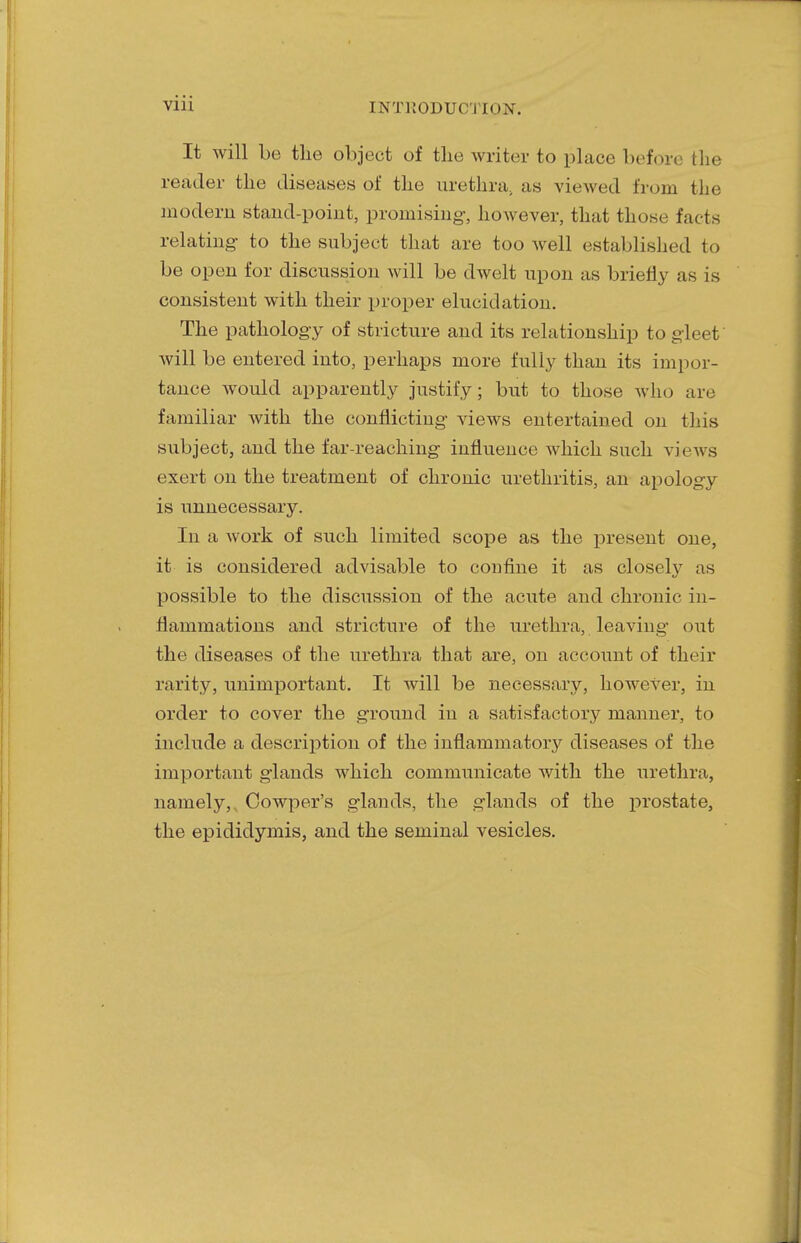 It will be the object of the writer to place before the reader the diseases of the urethra, as viewed from the modem stand-point, promising, however, that those facts relating- to the subject that are too well established to be open for discussion will be dwelt upon as briefly as is consistent with their proper elucidation. The pathology of stricture and its relationship to gleet will be entered into, perhaps more fully than its impor- tance would apparently justify; but to those who are familiar with the conflicting views entertained on this subject, and the far-reaching influence which such views exert on the treatment of chronic urethritis, an apology is unnecessary. In a work of such limited scope as the present one, it is considered advisable to confine it as closely as possible to the discussion of the acute and chronic in- flammations and stricture of the urethra, leaving out the diseases of the urethra that are, on account of their rarity, unimportant. It will be necessary, however, in order to cover the ground in a satisfactory manner, to include a description of the inflammatory diseases of the important glands which communicate with the urethra, namely,, Cowper's glands, the glands of the prostate, the epididymis, and the seminal vesicles.