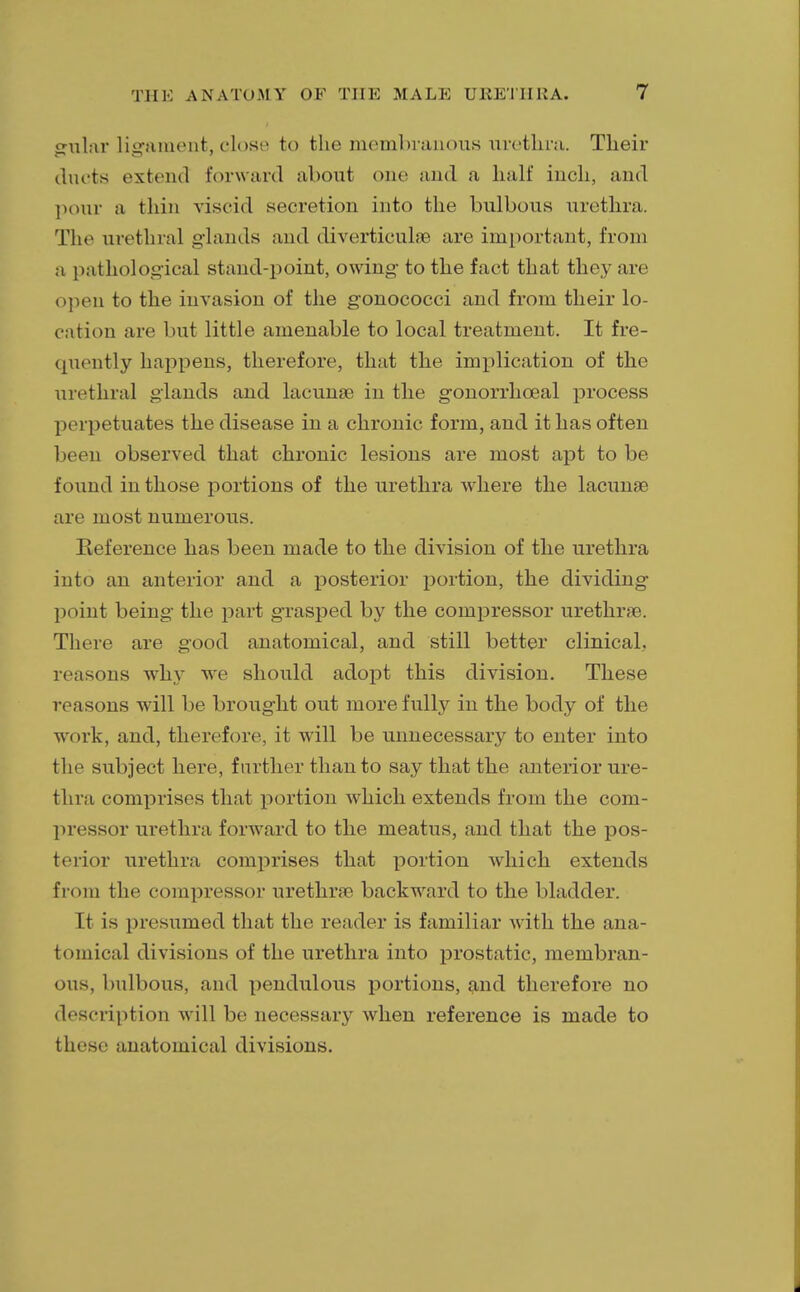 o-ular ligament, close to the membranous urethra. Their ducts extend forward about one and a half inch, and pour a thin viscid secretion into the bulbous urethra. The urethral glands and diverticula are important, from a pathological stand-point, owing to the fact that they are open to the invasion of the gonococci and from their lo- cation are but little amenable to local treatment. It fre- quently happens, therefore, that the implication of the urethral glands and lacunae in the gonorrheal process perpetuates the disease in a chronic form, and it has often been observed that chronic lesions are most apt to be found in those portions of the urethra where the lacunae are most numerous. Reference has been made to the division of the urethra into an anterior and a posterior portion, the dividing point being the part grasped by the compressor urethrae. There are good anatomical, and still better clinical, reasons why we should adopt this division. These reasons will be brought out more fully in the body of the work, and, therefore, it will be unnecessary to enter into the subject here, further than to say that the anterior ure- thra comprises that portion which extends from the com- pressor urethra forward to the meatus, and that the pos- terior urethra comprises that portion which extends from the compressor urethra? backward to the bladder. It is presumed that the reader is familiar with the ana- tomical divisions of the urethra into prostatic, membran- ous, bulbous, and pendulous portions, and therefore no description will be necessary when reference is made to these anatomical divisions.