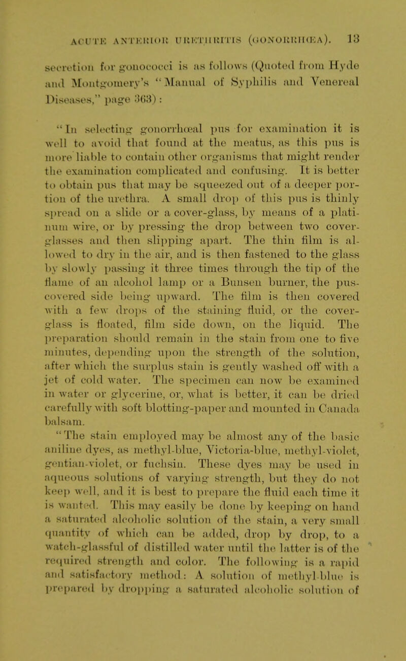 secretion for gonococci is as follows (Quoted from Hyde and Montgomery's '* Manual of Syphilis and Venereal Diseases, page 868): In selecting gonorrhoea! pus for examination it is well to avoid that found at the meatus, as this pus is more liable to contain other organisms that might render tlif examination complicated and confusing-. It is better to obtain pus that may be squeezed out of a deeper por- tion of the urethra. A small drop of this pus is thinly spread on a slide or a cover-glass, by means of a plati- num wire, or by pressing the drop between two cover- glasses and then slipping apart. The thin film is al- lowed to dry in the air, and is then fastened to the glass by slowly passing it three times through the tip of the tiame of an alcohol lamp or a Bunsen burner, the pus- covered side being upward. The film is then covered with a few drops of the staining fluid, or the cover- glass is floated, film side down, on the liquid. The preparation should remain in the stain from one to five minutes, depending upon the strength of the solution, after which the surplus stain is gently washed oft'with a jet of cold water. The specimen can now be examined in water or glycerine, or, what is better, it can be dried carefully with soft blotting-paper and mounted in Canada balsam. The stain employed maybe almost any of the basic aniline dyes, as methyl-blue, Victoria-blue, methyl-violet, gentian-violet, or fuchsin. These dyes may be used in aqueous solutions of varying strength, but they do not keep well, and it is best to prepare the fluid each time it is wanted. This may easily be done by keeping on hand a saturated alcoholic solution of the stain, a very small quantity of which can be added, drop by drop, to a watch-glassful of distilled water until the latter is of the required strength and color. The following is a rapid and satisfactory method: A solution of methyl-blue is prepared by dropping a saturated alcoholic solution of
