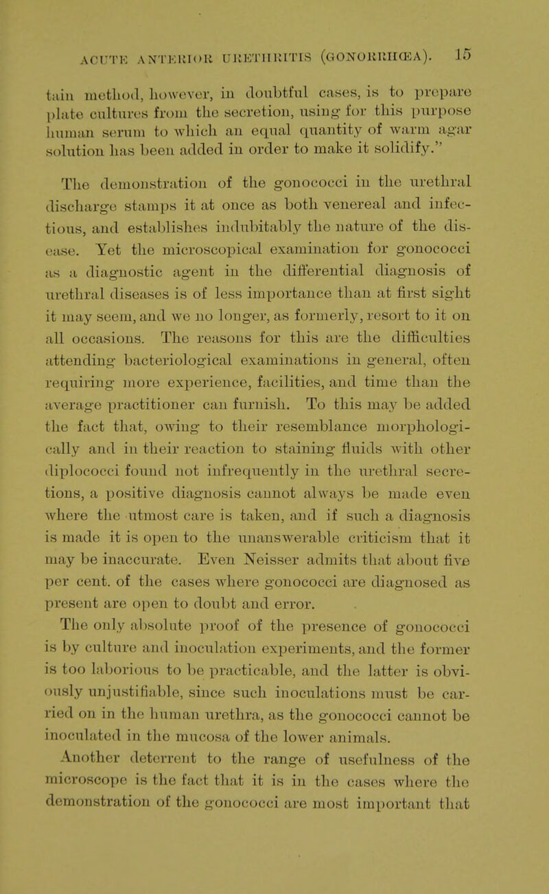 tain method, however, in doubtful cases, is to prepare plate cultures from the secretion, using for this purpose human serum to which an equal quantity of warm agar solution has been added in order to make it solidify. The demonstration of the gonococci in the urethral discharge stamps it at once as both venereal and infec- tious, and establishes indubitably the nature of the dis- ease. Yet the microscopical examination for gonococci as a diagnostic agent in the differential diagnosis of urethral diseases is of less importance than at first sight it may seem, and we no longer, as formerly, resort to it on all occasions. The reasons for this are the difficulties attending bacteriological examinations in general, often requiring more experience, facilities, and time than the average practitioner can furnish. To this may be added the fact that, owing to their resemblance morphologi- cally and in their reaction to staining fluids with other diplococci found not infrequently in the urethral secre- tions, a positive diagnosis cannot always be made even where the utmost care is taken, and if such a diagnosis is made it is open to the unanswerable criticism that it may be inaccurate. Even Neisser admits that about five per cent, of the cases where gonococci are diagnosed as present are open to doubt and error. The only absolute proof of the presence of gonococci is by culture and inoculation experiments, and the former is too laborious to be practicable, and the latter is obvi- ously unjustifiable, since such inoculations must be car- ried on in the human urethra, as the gonococci cannot be inoculated in the mucosa of the lower animals. Another deterrent to the range of usefulness of the microscope is the fact that it is in the cases where the demonstration of the gonococci are most important that