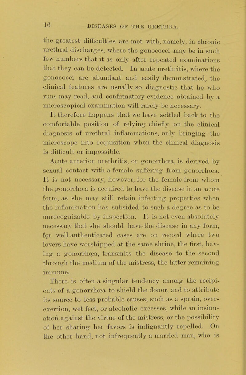 10 the greatest difficulties are met with., namely, in chronic urethral discharges, where the gonococci may be in such few numbers that it is only after repeated examinations that they can be detected. In acute urethritis, where the gonococci are abundant and easily demonstrated, the clinical features are usually so diagnostic that he who runs may read, and confirmatory evidence obtained by a microscopical examination will rarely be necessary. It therefore happens that we have settled back to the comfortable position of relying chiefly on the clinical diagnosis of urethral inflammations, only bringing the microscope into requisition when the clinical diagnosis is difficult or impossible. Acute anterior urethritis, or gonorrhoea, is derived by sexual contact with a female suffering from gonorrhoea. It is not necessary, however, for the female from whom the gonorrhoea is acquired to have the disease in an acute form, as she may still retain infecting properties when the inflammation has subsided to such a degree as to be unrecognizable by inspection. It is not even absolutely necessary that she should have the disease in any form, for well-authenticated cases are on record where two lovers have worshipped at the same shrine, the first, hav- ing a gonorrhoea, transmits the disease to the second through the medium of the mistress, the latter remaining immune. There is often a singular tendency among the recipi- ents of a gonorrhoea to shield the donor, and to attribute its source to less probable causes, such as a sprain, over- exertion, wet feet, or alcoholic excesses, while an insinu- ation against the virtue of the mistress, or the possibility of her sharing her favors is indignantly repelled. On the other hand, not infrequently a married man, who is