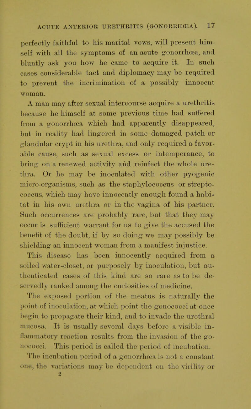 perfectly faithful to his marital vows, will present him- self with all the symptoms of an acute gonorrhoea, and bluntly ask you how he came to acquire it. In such c ases considerable tact and diplomacy may be required to prevent the incrimination of a possibly innocent woman. A man may after sexual intercourse acquire a urethritis because he himself at some previous time had suffered from a gonorrhoea which had apparently disappeared, but in reality had lingered in some damaged patch or glandular crypt in his urethra, and only required a favor- able cause, such as sexual excess or intemperance, to bring on a renewed activity and reinfect the whole ure- thra. Or he may be inoculated with other pyogenic micro-organisms, such as the staphylococcus or strepto- coccus, which may have innocently enough found a habi- tat in his own urethra or in the vagina of his partner. Such occurrences are probably rare, but that they may occur is sufficient warrant for us to give the accused the benefit of the doubt, if by so doing we may possibly be shielding an innocent woman from a manifest injustice. This disease has been innocently acquired from a soiled water-closet, or purposely by inoculation, but au- thenticated cases of this kind are so rare as to be de- servedly ranked among the curiosities of medicine. The exposed portion of the meatus is naturally the point of inoculation, at which point the gonococci at once begin to propagate their kind, and to invade the urethral mucosa. It is usually several days before a visible in- flammatory reaction results from the invasion of the go- nococci. This period is called the period of incubation. The incubation period of a gonorrhoea is not a constant one, the variations may be dependent on the virility or 2