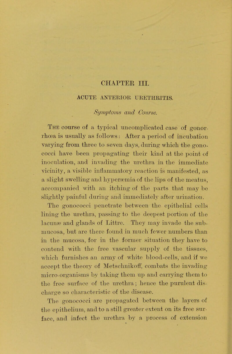 CHAPTEK III. ACUTE ANTERIOR URETHRITIS. Symptoms and Course. The course of a typical uncomplicated case of gonor- rhoea is usually as follows: After a period of incubation varying- from three to seven days, during which the gono- cocci have been propagating their kind at the point of inoculation, and invading the urethra in the immediate vicinity, a visible inflammatory reaction is manifested, as a slight swelling and hyperaemia of the lips of the meatus, accompanied with an itching of the parts that may be slightly painful during and immediately after urination. The gonococci penetrate between the epithelial cells lining the urethra, passing to the deepest portion of the lacunae and glands of Littre. They may invade the sub- mucosa, but are there found in much fewer numbers than in the mucosa, for in the former situation they have to contend with the free vascular supply of the tissues, which furnishes an army of white blood-cells, and if we accept the theory of Metschnikoff, combats the invading micro-organisms by taking them up and carrying them to the free surface of the urethra; hence the purulent dis- charge so characteristic of the disease. The gonococci are propagated between the layers of the epithelium, and to a still greater extent on its free sur- face, and infect the urethra by a process of extension