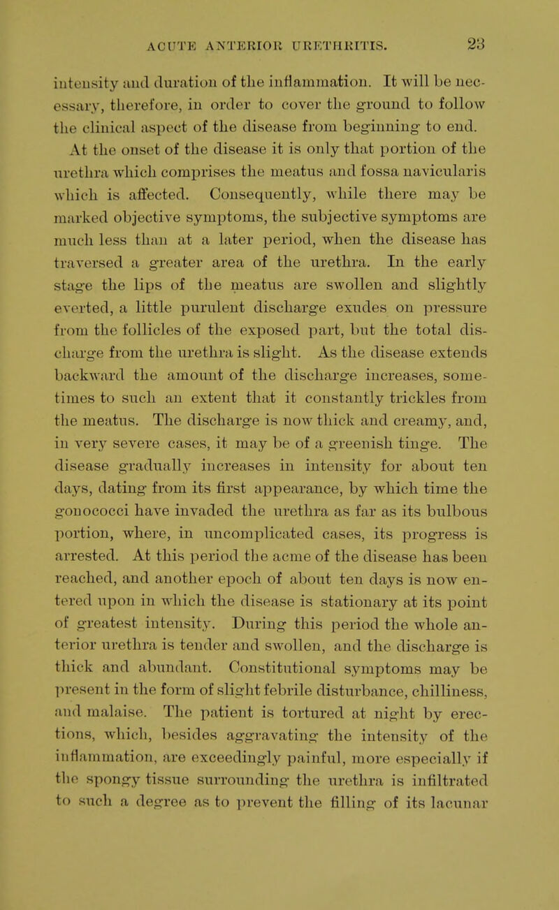 intensity and duration of the inflammation. It will be nec essary, therefore, in order to cover the ground to follow the clinical aspect of the disease from beginning to end. At the onset of the disease it is only that portion of the urethra which comprises the meatus and fossa naviculars which is affected. Consequently, while there may be marked objective symptoms, the subjective symptoms are much less than at a later period, when the disease has traversed a greater area of the urethra. In the early >tage the lips of the meatus are swollen and slightly everted, a little purulent discharge exudes on pressure from the follicles of the exposed part, but the total dis- charge from the urethra is slight. As the disease extends backward the amount of the discharge increases, some- times to such an extent that it constantly trickles from the meatus. The discharge is now thick and cream}', and, in very severe cases, it may be of a greenish tinge. The disease gradually increases in intensity for about ten days, dating from its first appearance, by which time the irnnococci have invaded the urethra as far as its bulbous portion, where, in uncomplicated cases, its progress is arrested. At this period the acme of the disease has been reached, and another epoch of about ten days is now en- tered upon in which the disease is stationary at its point of greatest intensity. During this period the whole an- terior urethra is tender and swollen, and the discharge is thick and abundant. Constitutional symptoms may be present in the form of slight febrile disturbance, chilliness, and malaise. The patient is tortured at night by erec- tions, which, besides aggravating the intensity of the inflammation, are exceedingly painful, more especially if the spongy tissue surrounding the urethra is infiltrated to such a degree as to prevent the filling of its lacunar