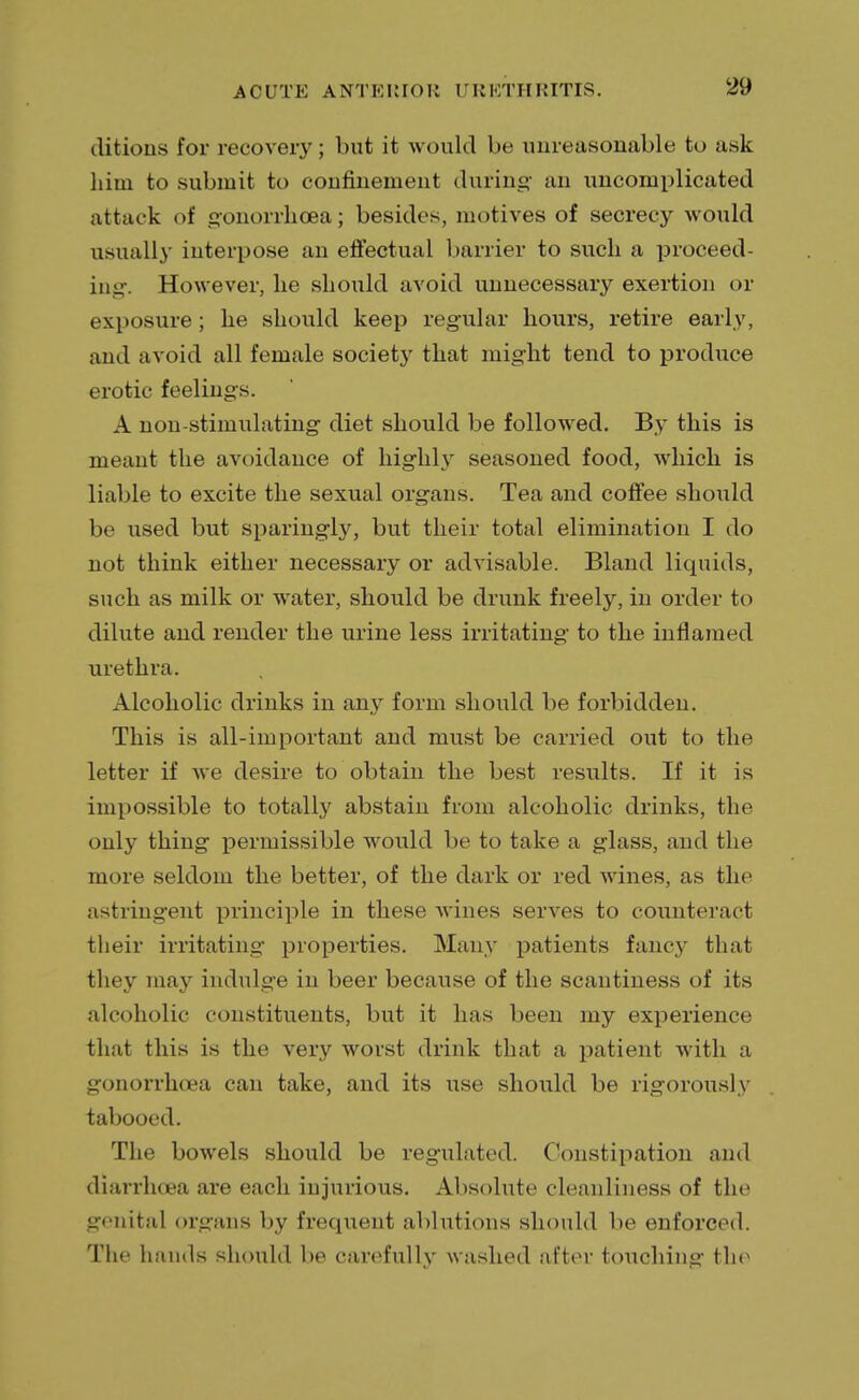 ditions for recovery; but it would be unreasonable to ask him to submit to confinement during an uncomplicated attack of gonorrhoea; besides, motives of secrecy would usually interpose an effectual barrier to such a proceed- in g. However, lie should avoid unnecessary exertion or exposure; he should keep regular hours, retire early, and avoid all female society that might tend to produce erotic feelings. A non-stimulating diet should be followed. By this is meant the avoidance of highly seasoned food, which is liable to excite the sexual organs. Tea and coffee should be used but sparingly, but their total elimination I do not think either necessary or advisable. Bland liquids, such as milk or water, should be drunk freely, in order to dilute and render the urine less irritating to the inflamed urethra. Alcoholic drinks in any form should be forbidden. This is all-important and must be carried out to the letter if we desire to obtain the best results. If it is impossible to totally abstain from alcoholic drinks, the only thing permissible would be to take a glass, and the more seldom the better, of the dark or red wines, as the astringent principle in these wines serves to counteract their irritating properties. Many patients fancy that they may indulge in beer because of the scantiness of its alcoholic constituents, but it has been my experience that this is the very worst drink that a patient with a gonorrhoea can take, and its use should be rigorously tabooed. The bowels should be regulated. Constipation and diarrhoea are each injurious. Absolute cleanliness of the genital organs by frequent ablutions should be enforced. The hands should be carefully washed after touching the