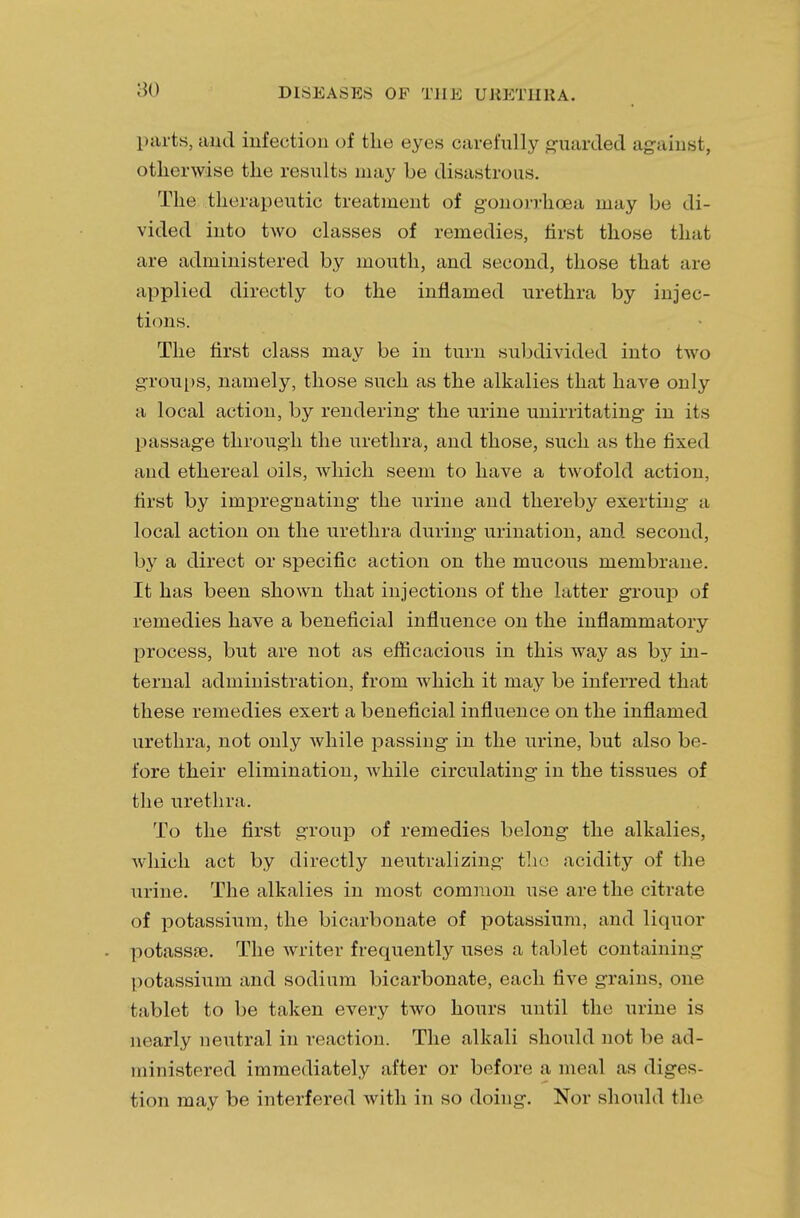 parts, and infection of the eyes carefully guarded against, otherwise the results may be disastrous. The therapeutic treatment of gonorrhoea may be di- vided into two classes of remedies, first those that are administered by mouth, and second, those that are applied directly to the inflamed urethra by injec- tions. The first class may be in turn subdivided into two groups, namely, those such as the alkalies that have only a local action, by rendering the urine unirritating in its passage through the urethra, and those, such as the fixed and ethereal oils, which seem to have a twofold action, first by impregnating the urine and thereby exerting a local action on the urethra during urination, and second, by a direct or specific action on the mucous membrane. It has been shown that injections of the latter group of remedies have a beneficial influence on the inflammatory process, but are not as efficacious in this way as by in- ternal administration, from which it may be inferred that these remedies exert a beneficial influence on the inflamed urethra, not only while passing in the urine, but also be- fore their elimination, while circulating in the tissues of the urethra. To the first group of remedies belong the alkalies, which act by directly neutralizing the acidity of the urine. The alkalies in most common use are the citrate of potassium, the bicarbonate of potassium, and liquor potassae. The writer frequently uses a tablet containing potassium and sodium bicarbonate, each five grains, one tablet to be taken every two hours until the urine is nearly neutral in reaction. The alkali should not be ad- ministered immediately after or before a meal as diges- tion may be interfered with in so doing. Nor should the