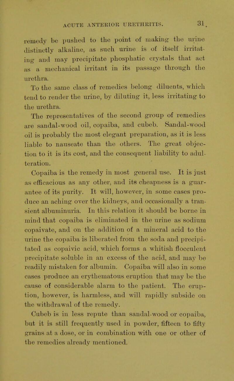 remedy be pushed fco the point of making the urine distinctly alkaline, as such urine is of itself irritat- ing and may precipitate phosphatic crystals that act as a mechanical irritant in its passage through the urethra. To the same class of remedies belong diluents, which tend to render the urine, by diluting it, less irritating to the urethra. The representatives of the second group of remedies are sandal-wood oil, copaiba, and cubeb. Sandal-wood oil is probably the most elegant preparation, as it is less liable to nauseate than the others. The great objec- tion to it is its cost, and the consequent liability to adul- teration. Copaiba is the remedy in most general use. It is just as efficacious as any other, and its cheapness is a guar- antee of its purity. It will, however, in some cases pro- duce an aching over the kidneys, and occasionally a tran- sient albuminuria. In this relation it should be borne in mind that copaiba is eliminated in the urine as sodium copaivate, and on the addition of a mineral acid to the urine the copaiba is liberated from the soda and precipi- tated as copaivic acid, which forms a whitish flocculeiit precipitate soluble in an excess of the acid, and may be readily mistaken for albumin. Copaiba will also in some cases produce an erythematous eruption that may be the cause of considerable alarm to the patient. The erup- tion, however, is harmless, and will rapidly subside on the withdrawal of the remedy. Cubeb is in less repute than sandal-wood or copaiba, but it is still frequently used in powder, fifteen to fifty grains at a dose, or in combination with one or other of the remedies already mentioned.