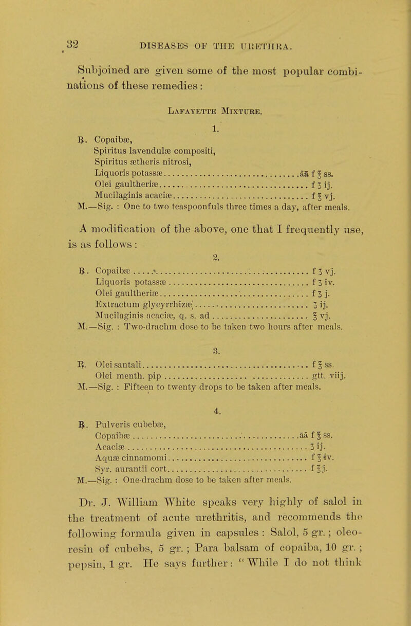 Subjoined are given some of the most popular combi- nations of these remedies: Lafayette MrxTuitE. 1. B. Copaibae, Spiritus lavenduhe corapositi, Spiritus setheris nitrosi, Liquoris potassa; afi f § ss. Olei gaultherise f 3 ij. Mucilaginis acacia? f 3 vj. M.—Sig. : One to two teaspoonfuls three times a day, after meals. A modification of the above, one that I frequently use, is as follows: 2. IJ. Copaiba; « f 3 vj. Liquoris potassa; f 3 iv. Olei gaultherise f 3 j. Extraction glycyrrhiza?] 3 ij. Mucilaginis acacise, q. s. ad § vj. M.—Sig. : Two-drachm dose to be taken two hours after meals. 3. R. Oleisantali f 5 ss. Olei mentb. pip gtt. viij. M.—Sig. : Fifteen to twenty drops to be taken after meals. 4. R. Pulveris cubebaj, Copaiba? aa f § ss. Acacise 3 ij. Aqua; cinnamomi f 1 iv. S)rr. aurantii cort f §j. M.—Sig. : One-drachm dose to be taken after meals. Dr. J. William White speaks very highly of salol in the treatment of acute urethritis, and recommends the following formula given in capsules : Salol, 5 gr.; oleo- resin of cubebs, 5 gr. ; Para balsam of copaiba, 10 gr. ; pepsin, 1 gr. He says further: While I do not think